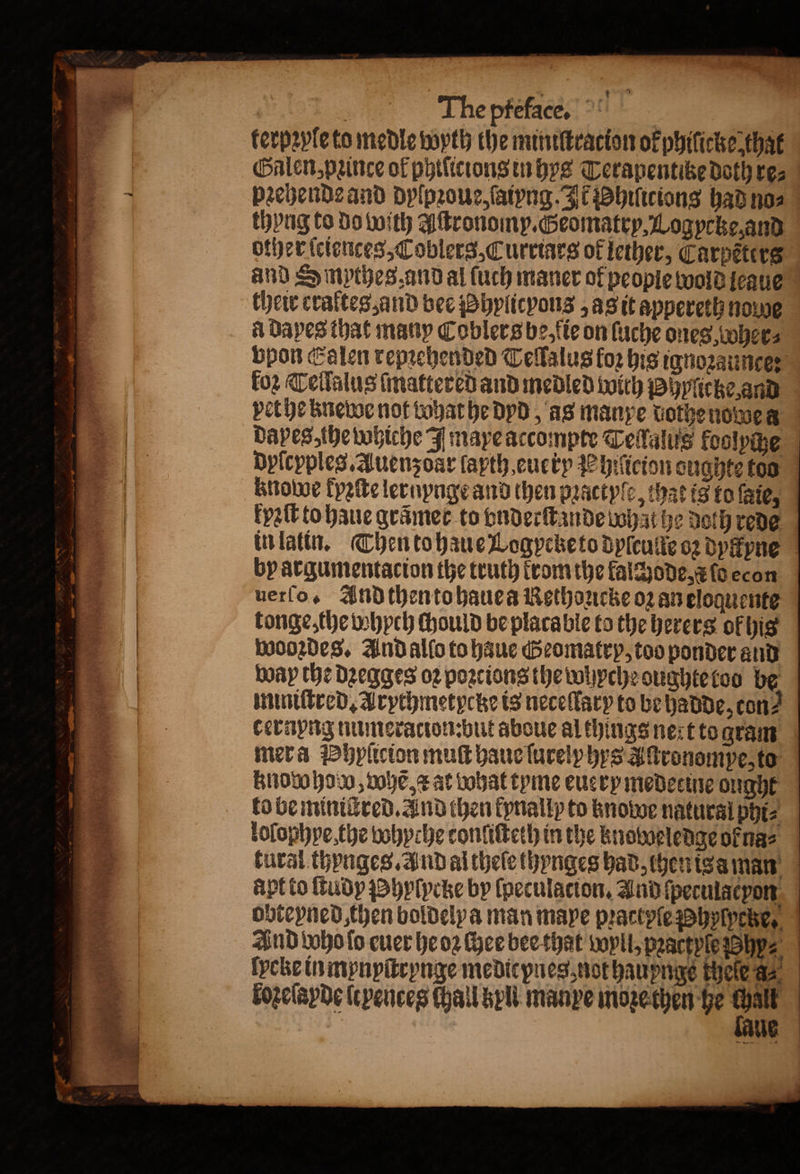 terpꝛyle to medle wyth the miniſtracion okphilicke that Galen, pꝛince of philicions in hys Terapentitze Doth res | pꝛehende and dylpꝛoue, ſaiyng. It hiſiciong had no⸗ thyng to do with Aſtronomy. Geomatry, Logycke, and other ſciences, Coblers, Curriars of lether, Carpeters and Smpthes and al ſuch maner of people wold leaue their craltes and bee hylicyons , as it appereth nowe A dapes that many Cobler s be, ſie on ſuche ones wwhees bpon Calen repꝛehended Tellalus fo his ignozaunce: for Tellalus ſmattered and medled with phyſicke and vet he knewe not vohat he dyd, as manxe dothe nowes dapes, the whiche I mayeaccompre Teſſalus foolpche Dyſcppleg. Auenz odr ſapth euerp P hiſicion eughte too knowe kyꝛſte lernynge and then pꝛactyſe, that is to fie, kyꝛſt to haue grãmer to vnderſtande what he doth rede in latin. Then to haue Logycketo dpieuite oz dylkyne by argumentacion the truth trom the kalchode, a fo econ uerſo. And then to hauea Rethoucke oz an eloquente tonge, the whpch ſhould be placable to the herers of his wooꝛdes. And allo to haue Geomatry, too ponder and way the dꝛegges oꝛ poꝛtions the whyche oughte too be miniſtred. Arychmetycke is neceſlary to be hadde, con⸗ cernyng numeracionbut aboue al things nert to gram mera Phyſicion muſt haue ſureiphys Aſtronompe, to knowhow, nove æ at bobat tyme euery medecine ought to be minictred. and then kynally to knowoe natural phi⸗ loſophye, the whyche tonliſteth in the knoweledge ok na⸗ tural thynges. And al thele thynges had, hen isa man apt to ſtudy hyſycke by ſpeculacion. And ſpeculacyon obteyned, then boldelya man mape pꝛactpſe Phylpetze, And too fo euer he oꝛ chee bee that Wyll, pꝛactyfe hy⸗ fpche in mynyſtrynge medicpnes not haupnge theſe aa. loꝛeſayde ſtyences chall kyll manpe moꝛe then he re | Ue