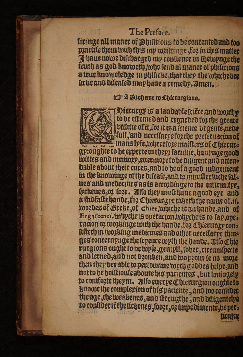 liringe all maner ol Philitions to be contented and too practile them with this my wozittinge, koꝛ in this matter J wbaue node diſcharged my conſience in chewynge the truth as god znoweth, who lend al maner of philiciong u true knoweledge in philicke, that they the whiche bee licke and dilealed may haue a remedy. Amen. A poheme to Chierurgions, —Pierurgp is a laudable ſciẽte and Wozthy do be eſtemedand regarded for the greate A Sig : bfilitte of it, ſoꝛ it is a (erence vrgentẽ, nede PSS „ kull, and necellaryekoꝛ the pꝛelẽrugcion ok — mans lpfe, wheretoꝛe maifters of Chierur⸗ gy:oughte to be experte in theyꝛ kacultie, hauynge good Ka ts, Sar ve