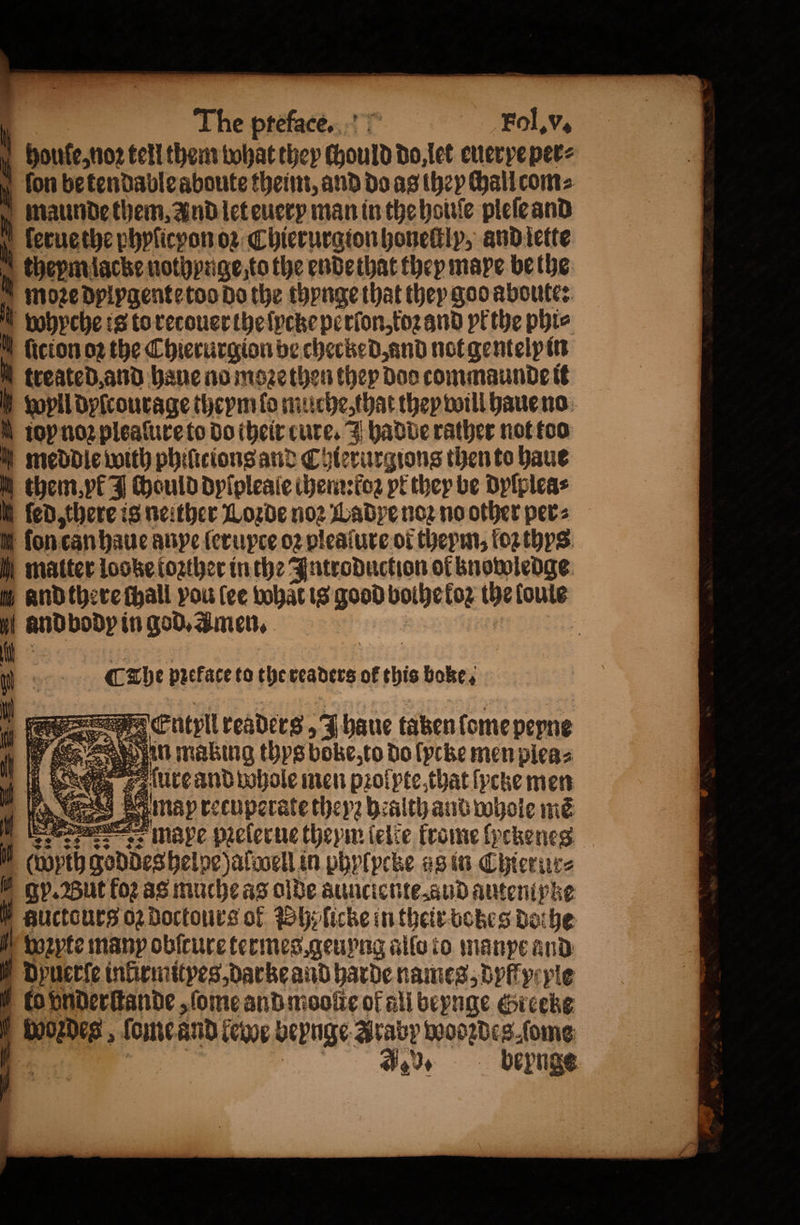 houſe, noꝛ tell them bohat they ſhould do, let euer ye per⸗ N fon be tendable aboute theim, and do as they hall com⸗ maunde them, And let euery man in the houſe pleſe and l ſerue the phyſicyon oꝛ Chierurgion honeſtly, and iette theym lacke nothynge to the ende that they mape be the moꝛe dplygente too do the thynge that they god aboute: wyyche is to recouer the ſycke perſon, koꝛ and yk the phic M {icion oꝛ the Chierurgion be checked, and not gentelp in treated and haue no moe then they Doo commaunde it U fopll dyſcourage theym lo muche, that they will haue no ioy noꝛ pleaſure to do their cure. hadde rather not too meddle with phiſicions and Chierurgions then to haue them, yk J ould dylpleale chem :foꝛ pt they be dyſplea⸗ ſed there is neither Loꝛde noꝛ Ladye noꝛ no other per⸗ on can haue anpe ſerupce oꝛ pleaſure ot thepm, oz thys matter locke tozther in the Introduction of bnowledge and there ſhall vou (ee what is good bolhe koꝛ the loule and body in god. Amen. 3 8 Che preface to the readers of this boke, — 4283 22 * woꝛzdes, ſome and lewe beynge Araby wodꝛdes ſome