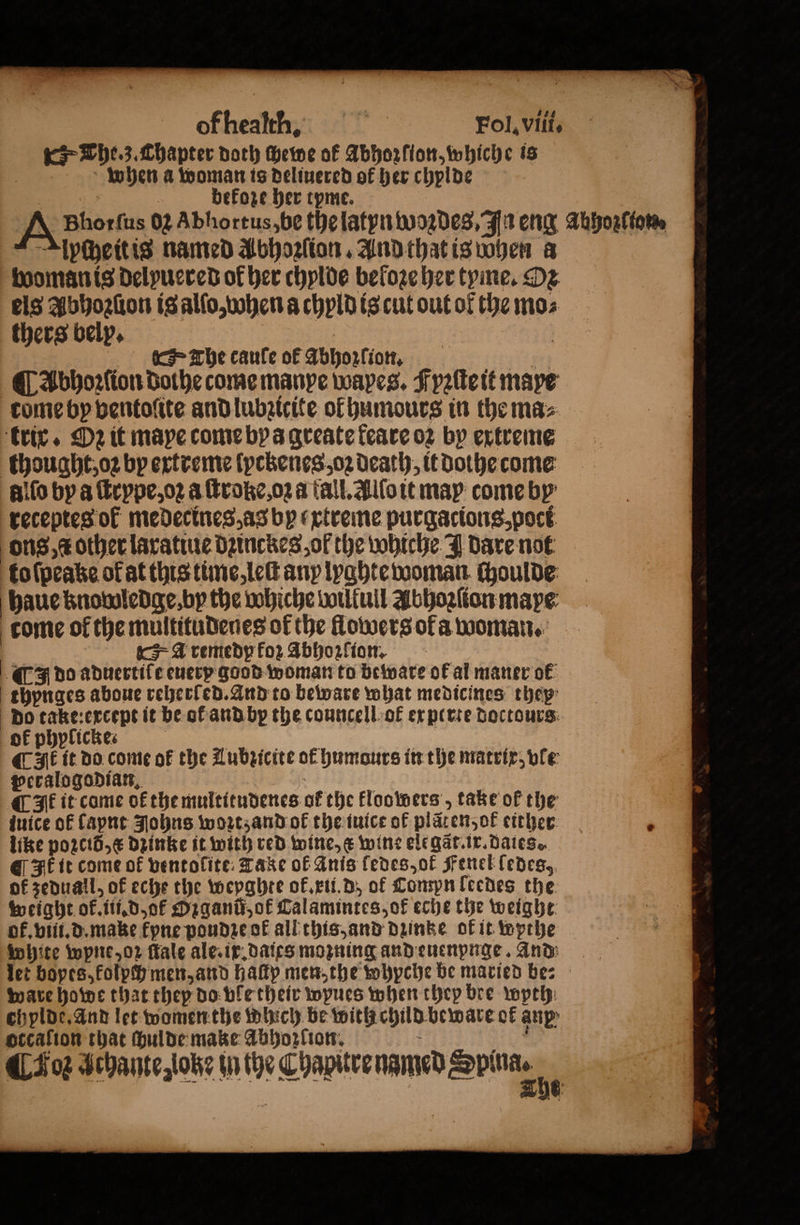 of healtin. Fol. viſi. The. z. Chapter doth chewe of Abhoꝛſion, whiche is when a woman is deliuered of her chylde 2 5 bekoze her tpme. A Bhorfus 02 Abhortus,be the latyn woꝛdes, In eng Abhozſton. Alpheitis named Abhozſion. And that is When a woman is delpuered of her chylde beloze her tyme. De els Abhoꝛſion is alſo, when a chyld is cut out ol the mo⸗ thers bely. The caule ok Abhozſioõon. ¶ Abhoꝛſion dothe come manpe wapes. Fyꝛſte it maye tome by ventoſite and lubꝛicite of humours in the ma⸗ trix. D2 it mape come by a greate keare 02 by extreme thought, oꝛ by extreme ſyckenes, oz death, it dothe come alſo by a ſtrype, oꝛ a ſtroke, oꝛa fall. Alſo it may come by receptes ot medecines, as by xtreme purgacions, poci ons, c other laratiue dzinckes, ol the whiche J dare not to ſpeake ok at this time, leſt any lyghte woman choulde haue knowledge. by the whiche wilkull Abhoꝛſion mape come of the multitudenes of the flowers oka woman. A remedp for Abhozfion. | ( do aduertiſe euetp good woman to beware ok al maner ok thypnges aboue reherled. And to beware what medicines they do take: except it be of and by the councell ot experte doctours ok phplickes i ¶ It it do come ot the Lubzicite of humours in the matrix, vle peralogodian. QFE it come of the multitudenes of the kloowers „take of the iuice of lapnt Johns woꝛtz and ot the tuice of plãten, ok either 4 like poꝛ cid, æ dzinke it with red wine, c wine elegãt ix. dates. @ It it come of ventolite Take of Anis ledes, ot Fenel ledes, of zeduall, of eche the weyghte ok. xui. d of Compn leedes the weight ok. iii. d, ok Ozganu, of Calamintes, of eche the weight ot. viii. d. make fyne poudꝛe ok all this, and dzinke ok it wpthe white wpne, oz ſtale ale. ix.daies moꝛning and euenpnge. And let bopes, kolpch men, and haſtp men, the whpche be maried be: ware howe that they do ble their wpues when they bre wpth chylde. and let women the which be with child beware of anp otcaſion that chulde make Abhozſion. i Cog Sehante,iobe iche Chapurenamed ping.