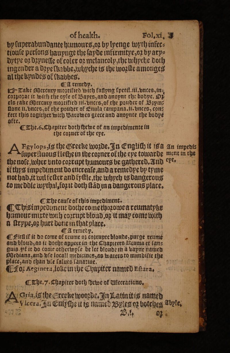 — 1 — —p̃ , —˖—« — Err — of health. Fol. xi. a by fuperabundante humours, oz bylpenge boyth inkec⸗ tidule perfons hauynge the ſayde infirmitye, oꝛ bparp⸗ dytpe 02 dꝛyneſle ok coler oꝛ melancolp, he whyche Doh inget nder a dꝛyelkabbe, whyche is the wozſte amonges al the kbyndes of (babbes. A ſremedp. Take Mercurp mortified with kallpng (petil. ful. vnces, in; i Corporat it with the ople of Bapes, and anopnt the bodpe. Oz els take Mercurp moꝛtikied ui. vnces, of the pouder of Bꝛym⸗ ſtone ii. vnces, of the pouder of Enula campana.tt. vnces, con⸗ ofte, ¶ The. 6. Thapiter doth ſhewe ok an impedimente in the cozner ok the epe. Ay Fevlops.ts the @reeke Woꝛde. In Englich it isa an impedi⸗ fupertiuous kleche in the coꝛner ol the eye towarde ment in the the nole, boher vnto coꝛrupt humours be gathered. And ere. il thys impediment do encreaſe, and a remedye by tyne not had, it wil keſter and fyſtle the whych is Dangerous fo meddle wythal, logit Doth ſtädina dangerous place. 0 The taule of this impediment. Thisimpediment dothecomethogoue a coumatyke humour mixte wih coꝛrupt bloud oz it may come With d ſtrype, oꝛ hurt done in that plate. A remedp. and bloud, as it doche appere in the Chapiters Neuma et lan⸗ Quis. pk it do come otherwple be let bloude in a vapne named Mediana, and vſe locall medicincs, as waters to mundikie the place, and than vle lalues lanatiue. 2 [ The. 7. Chapiter doth hewe ok Ulcerations. ria is the Ereeke twoogbe, In Latinitis named lcera. u Cnipche it ig named Byꝛes or botches Lurie. 795 Bel; %