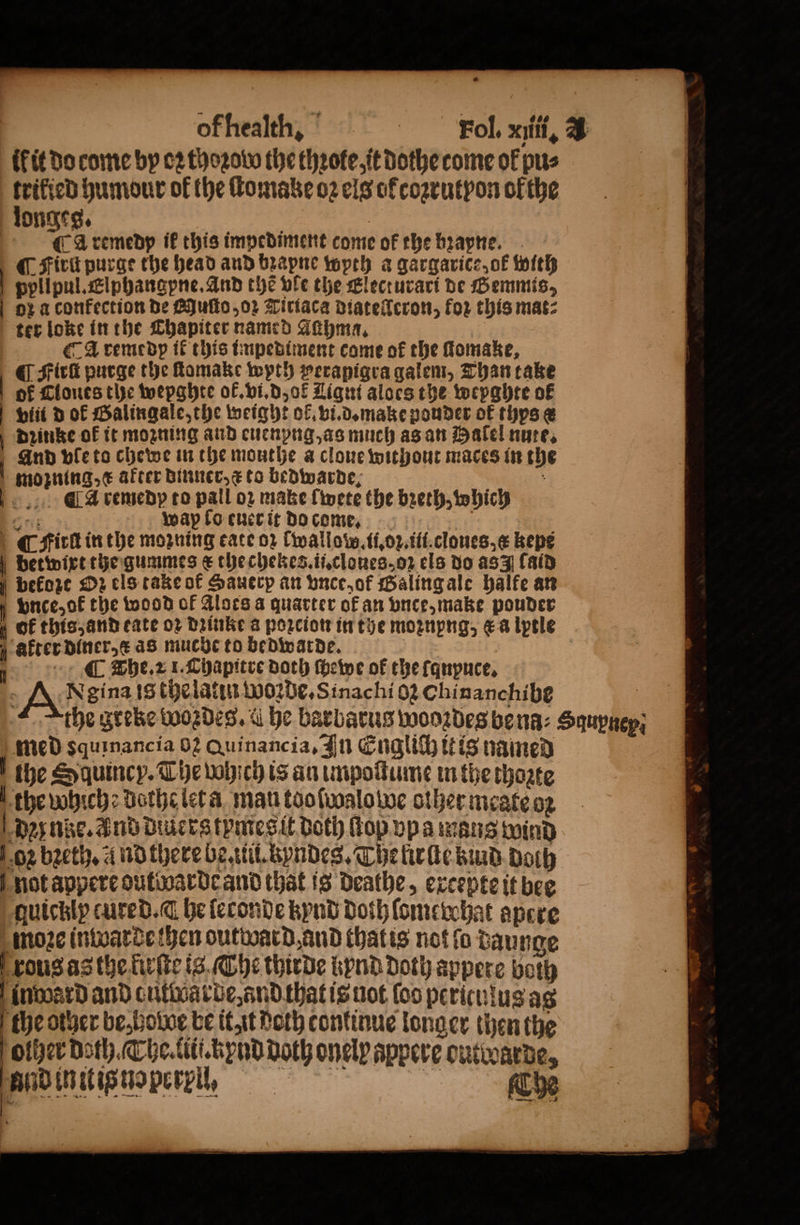 kit do come by oꝛ thoꝛod the thꝛote. it dothe come of pus tat humour of the ſtomake o2 els of coꝛrutpon of the longes. A remedp ik this impediment come ok the bꝛapne. ¶ Firũ purge the head and bꝛapne wyth a gargarice, ok with | ppllpul.Elphangpne. And the vle the Electurari be Gemmts, oz aconfection de Quſto, oꝛ Tiriaca diatellcron, for this mat: ter loke in the Chapiter named Aühma. A remedp if this impediment come of the ſtomake, ¶ Fick purge the ſtomake wyth perapigra galem, Than take of Tones the wepghte ok. vi. d, ol Ligut aloes the wepghte of vin d ok Galingale, the weight ok. vi. d. make pouder of thys e dꝛinke ok it moꝛning and euenpng, as much as an Halel nute. And ple to chewe in the mouthe a clone without maces in the | mozning e after dinner, &amp; to bedwarde; ö aA remedp to pall oꝛ make ſwete the bꝛeth, which n wap fo euer it do come. | (fick in the moꝛning kate or twallow. ii.oꝛ.iii.cloues,æ bepe bvetwixt the gummes € thechekes.ii.clones. oz els do as (aid | before 2 els take of Hauerp an vnce, of Galing ale halfe an vnce, ok the wood of Alors a quarter of an vnce, make pouder 4 OF this, and tate oꝛ Drinke a poꝛcion in the moznpng, &amp;a lptle akter diner. æ aS muche to bedwarde. . The. 2 1. Chapitre both ſhewe of the ſqnpuce. gina is the latin Woꝛde. Sinachi 62 Chinanchibe the greke wordeg. &amp; he barbatus wooꝛdes bena-: Squpaep; med squinancia 02 Quinancia, In Englich it is named f the Squincy. The which is an umpoſtume in the thoate the which dothe let a mau too ſwalo we other meate o2 dz nike. Ind diüerg tymes it Both ſtop vpa mans wind oz bꝛeth. and there be. iii. kyndes. Thelirſte kund doth not appere outwarde and that is deathe, excepte it bee quickly cured. he ſeconde kynd Doth ſlome chat apere moꝛe inwarde then outward and thatis not fo daunge xous as the fiuſte is Che thirde bend Doth appere both inward and cutdarde, and that is not (oo periculus ag the other be⸗hodoe be it it doth continue longer then the olher Doth. The. titi. tipnd doth onely appere outwarde, fac nine. Che