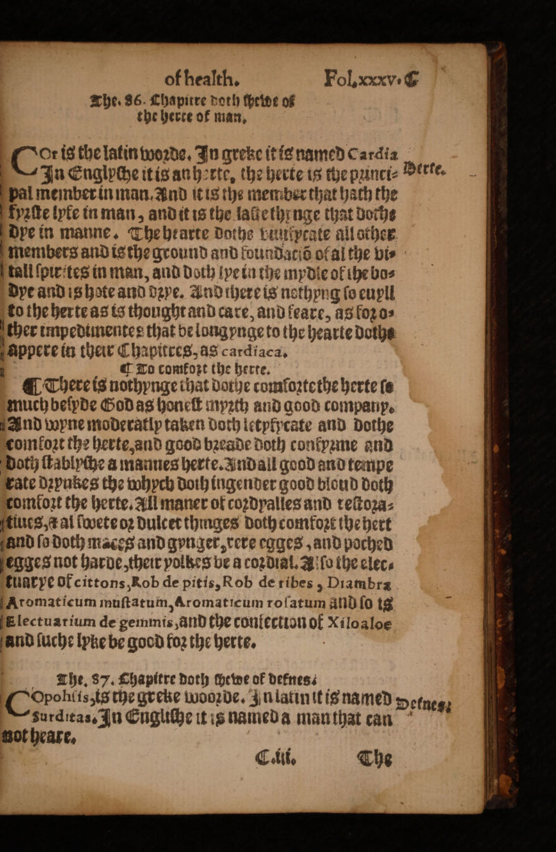 The. 86. Chapitre doth theine of the herte ok man. oS is the latin woꝛde. In qreke it is named Cardia In Englyche it is anherte, the herte is the punet- pal member in man. And it is the mem ber that hach the kyꝛſte lyte in man, and it is the lauethenge that Botte dye in manne. Thebearte dothe vunkprate all other erte. tall ſpirites in man, and Doth lye in the mydle of the Bos dye and is hote and dye. And there is nothyng fo euyll | ther impedimente r that be long nge to the hearte doths appere in their Chapitres, as cardiaca. To comfort the herte. much beſyde God as hone myꝛth and good company, And wyne moderatlp taken both letpipcate and dothe comtoꝛt the herte, and good bꝛeade Doth conkyzme and comtoꝛt the herte. All maner of coꝛdyalles and reſtoꝛa⸗ tiues, t al ſwete oꝛ dulcet thinges Doth comkoꝛt the beet egges not harde, their polbes be a coꝛdial. A ſo the elec⸗ tuarye ok cittons, Rob de pitis, Roh de ribes, Diambra Aromaticum inuſtatum, Aromaticum roſatum ànd ſo tg and ſuche lyke be good foz the herte. The. 87. Chapitre doth chewe of defnes⸗ Crohltszte the greke wooꝛde. In latin it is named sot heare. Deknes;