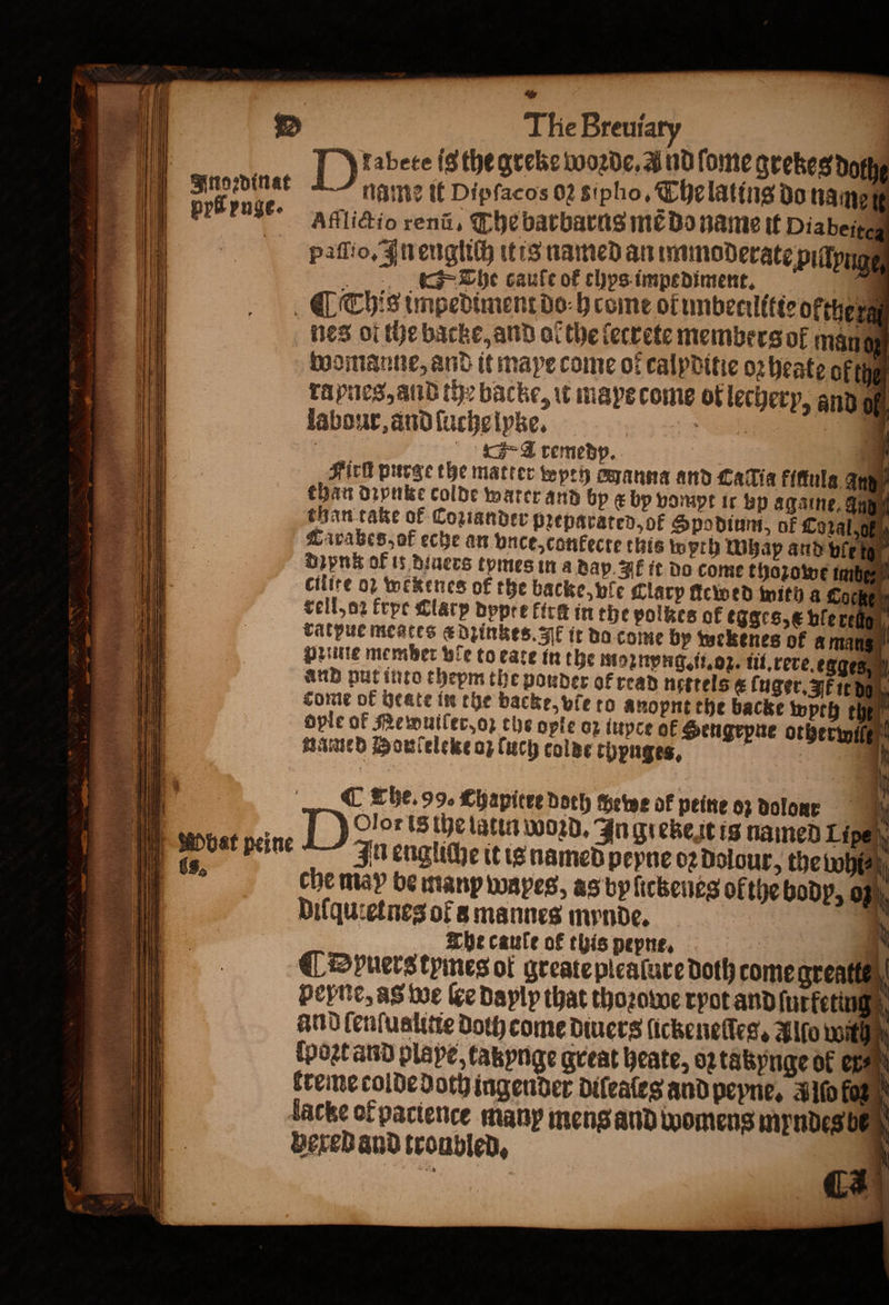 &amp; . D The Breuiary a all [) 2bete isthe grebe worde. And fome grezes doth Fnoꝛdinat name it Dipſacos 02 sipho, The lating do name pri vnge. Afflictio rena, The barbarus mẽ do name it Diabetes paiaſſio. In englich it is named an immoderate pillynge The caule or chys impediment. a (This impediment do h come ol imbecilitte oktherg nes ol the backe, and ol the ſectete members ol man womanne, and it mae come of calpditie oꝛ heate ok the rapnes, and the backe, u mays come of lechery, and of! labour, and ſuche lyke. — A remedp. * Fich purge the matter wyrh anna and Catia kinula an yi than dꝛynke colde water and by ee bp vompt it Bp againe, auß than take of Coziander Preparated, of Spodium, of Cozal⸗g Zaivabes,of eche an vnce, conkecte this tyrh Wap and bie Dipnkokf it diuers tpmes in a dap. If it do come thozowe imb cilire oꝛ wekenes of the backe, ple Clarp ſtcwed with a Cocken rell, oꝛ frpe Clary dppt e firs in the polkes of egges, e ble rel | vatpucmeates a dzinkes. Ak it do come by wekenes of ama if Dune member ve to eate in the moznyng. ii. oz. iii.rereegges and put into thepm the powder ot read nesrels t ſuger. HF it d come of heate in the backe, vie to anopnt the backe wyth the? oyle of Mewuller, oꝛ the ople op iuyce of Sengrpne otherwiß named Honfeleke oz ſuch colde chpnges, 4 b a 8 D Olor is the latin woꝛd. In greke it is named Lipe Wbat peine In engliche it is named pepne oꝛ dolour, the Whi⸗ . che may be manp wapes, as byſickeneg ofthe body, of 0 | Difquietnes of a mannes mynde. 1 The caule of this pepne. | 5 ( Dpuers tymes of greate plealure doth come great peyne, as we Ke dayly that thoꝛowe ryot and furfeting g and ſenſualine Doty come diuers lickeneſſeg. Allo within ſpoꝛt and playe, takynge great heate, oꝛ tabynge of er⸗ creme colde Doty ingender diſeaſes and peyne. ld * lacke of pactence many meng and womens myndeg ß gexed and troubled, . 3 d @ The. 99. Chapitre doch chewe of peine oz dolor all