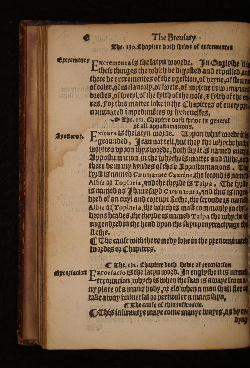 1 d ereremtuts fixerenencals the latyn wooꝛde. FuGCugivhe if “thele thinges the which be digeſted and erpulſed an there be ercrementes of the egeſtion, of vꝛyne, ol ſleum of coler, of melantolp, of ſwete, ol mylcke in w omann bꝛeſtes, of ſpetyl, ot the kylth of the nole, = kylth of the res, Foꝛ this matter lobe in the Chapitres of every py nominzted impedimẽtes o2 ſyckeneſles. a The. 31. Chapitre doth ſhewe in general bk all appoſtumacions Apoſtume, ExHiutatt thelatyn worde. Wapon what woꝛdein grounded, Jean not tell, but they the wyychehaß App pttess vp pon thys worde, Doth fay it is named eue Jopoſtumacion in the whyche is matter and filthe am there be many kyndes or thele Appoſtumacions, Che kyꝛſt is named Cammarate Caurine, the ſecond is nam Albir 02 roplaria, andthe thyꝛde is Talpa, The fy is named as haue (apd Cammarata, and this is inge 0 dꝛed of an euyl and coꝛrupt Lethe, the leconde is nam Albit 02, Toplaria, the which is inoſt commonly in ch dꝛens heades, the thyꝛde is named Talpa the whyche engendꝛed in the head opon the ſyn penytractynge te fleſhe. vice 4 ¶ The cauſe with the remedy loke in the pꝛenomina wondes oꝛ Chapittes, i. hil | C whe, «32. Chapitre doth ſhewe of srcoxtactars „ Oxcoꝛiacion Exe riacio is the lacyn Wozd. In englyche it is nam it ercoꝛiacion, whych is when the ſain is awaye from ny place ofa mans body, oꝛ els when a man Mall lee take away vniuerſal oꝛ perticuler a mans ſtzyn, ¶ The cauſe of this infirmitie. ¶ This iniumuye mape come manye wapes, as bp :