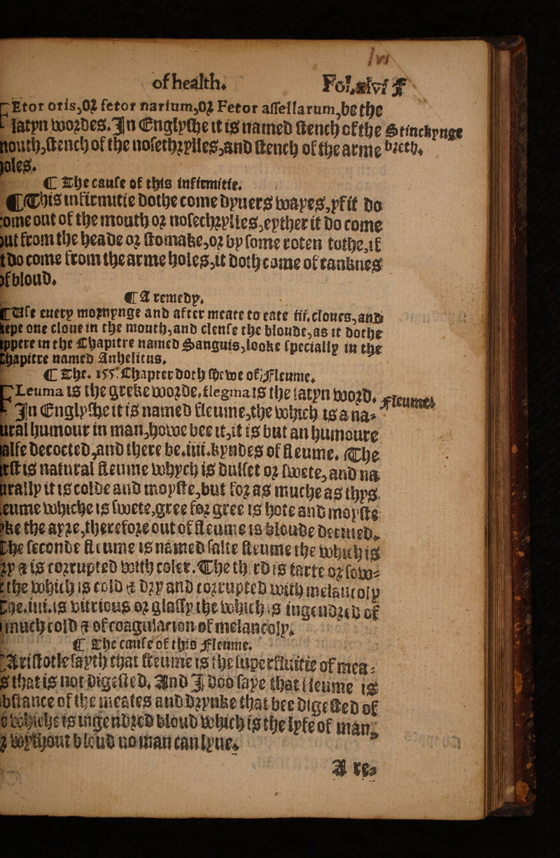 ; v's of hedkthy Fol. lf #° * oris,02 fetor narium,02 Fetor aſſellarum, be the latyn woꝛdes. In Englyche it is named tench ofthe Stinckynge gouth, ſtench of the noſethꝛplles, and ſtench ol the arme bꝛeth. ot C The caule of this inkirmitie. ¶ This inkirmitie dothe come dyuers wayes, yfit do ome ont of the mouth oꝛ nolechzplles ether it do come ut from the hea de oz ſtomatze, oꝛ by ſome roten tothe ik 17 pene teomthearmre holes, it Doth came of ranknes fbloud, A remedp. cate enery mornpnge and after meate to eate fif.cloues, and epe one cloue in the mouth, and clenfe the blonde, as it dothe pere in the Chapitre named Sanguis, looke (pectallp in the pitre named Anhelitus. C The. 155 Chapter doch ſhewe ok Fleume. Leuma is the greke wozde. flegma is the tatyn 0020+ Fieumen In Englycheitis named kleume, the which isa na⸗ Ural humour in man, howe bee it, it is but an humoure 5 decocted and there he. ii. kyndes ol heume, The is natural fleume whych is Bullet oz lwete, and na rally it is colde aud moyſte, but loz as muche as thyg eume whiche is ſwete, gree loꝛ gree is hote and mopſte e the ape, thereloꝛe out ot leume is blonde dernied. he leconde fleume is named ſalte lteume the which is ep ets corrupted with coler. Che therdis tarte oz lowo⸗ the which is cold a Dap and cozrupted with melautoſp che. ini. is vitrious 02 glatptbe tobichig ingendzeb of much cold ¢ of coagulacion ot melancoſp : [ The cane ok this Fleume. 10 10 Ariſtotle ſapth that lreume is theluperkiuitte of mea S that is not digeſted. Ind J doo ſape that lleume 18 fiance of the meates and dꝛynke that bee dige ſted of Htobichetsigendecd bloud which ig the lyteok man; chou bloud nomancanlyue. A re⸗