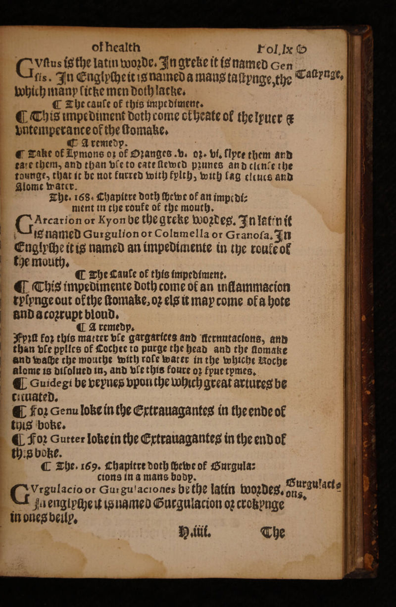 Gus is the latin woꝛde. In greke it is named Gen i fis. In Englyche it is named a mans taſtynge, the Taltrnge, which many licke men Doth lacke. | | ¶ The cauſe of this impediment. @ This impediment doth come okheate ol the lyuer c vntemperance of the ſtomake. CA remedp. i @ make of Zpmons oꝛ of Ozanges. v. oz. vi. llpce them and tate them, and than vle to eate ſtewed prunes and clende the tounge, that it be not furred with kylth, with lag clcucs and Alome water. The. 168. Chapitre doth Heine of an impe di⸗ ment in the roufe of the mouth. D or Kyon be the greke woꝛdeg. In lat'n it lie named Gurgulion or Columella or Granoſa. In Englyche it is named an impedimente in whe roulẽ ol the mouth. C The Lanle of this impediment. i ¶ This impedimente doth come ok an inllammacion rylynge out ofthe ſtomake, 02 els it may come ofa hote and a coʒrupt bloud. ¶ A remedp. Fyꝛſt For this matter ble gargarices and ſternutacions, and than vle pylles of Cochte to purge the head and the fomake and waſhe che mouthe with role water in the whiche Noche alome is diſolued in, and vle this foure oz fpue tpmes. ¶ Guidegi be veynes vpon the which great artures be * foꝛ Genu loke in the Extrauagantes in the ende of this boke. 4 Foꝛ Sutter loke in the Extrauagantes in the end ol this boke. ¶ The. 169. Chapitre doth ſhewe of Gurgula: cions in a mans bodp. C5 8ulacio or Gurgu!aciones bethe latin woꝛdes. a g | | u englyche it is named Gurgulacion og crokynae . in ones beilp. aye tt. The