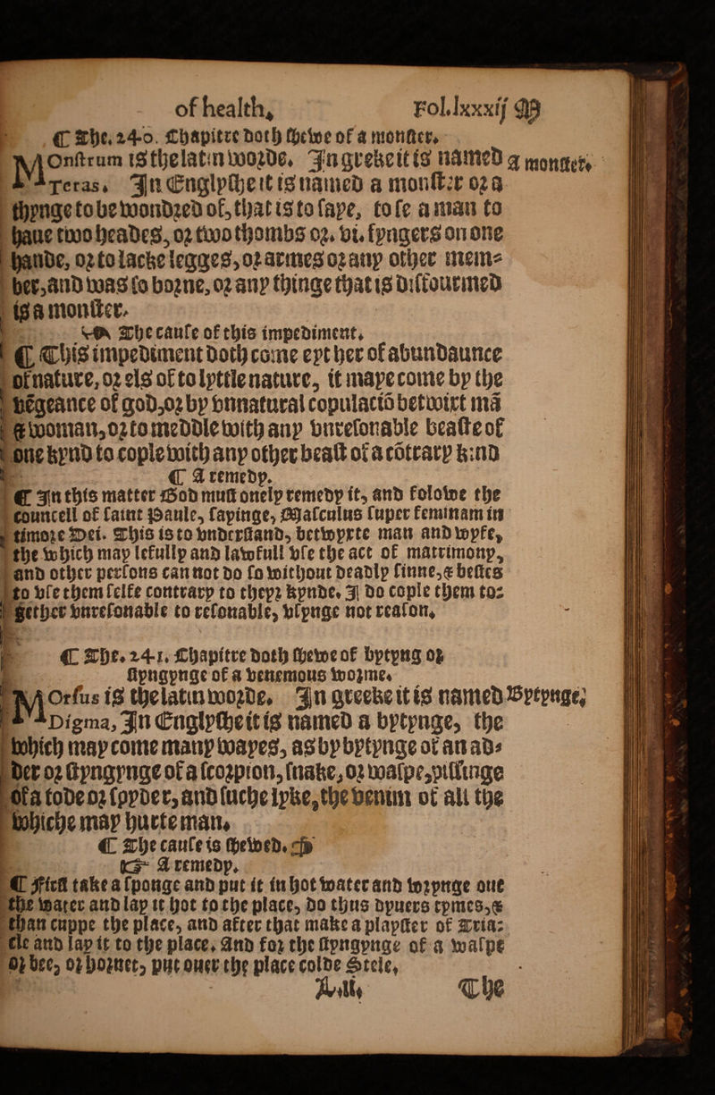 F The. 240. Chapitre doth ſhewe of a monde, pyjontram iSthelatinwoorde, In gvebcitis named a monger. Teras. In Englyche it is named a monſter oꝛ a chynge to be wonded of, that is to ſape, tole a man to haue two heades, oꝛ two thombs oz. vi. fpagers on one hande, oz to lace legges, oꝛ armes oꝛ any other mem⸗ ber, and was lo boꝛzne, oꝛ any thinge that is diſtourmed is a monſter. | es The cauſe ok this impediment, ( This impediment doth come eyt her of abundaunce or nature, 02 cls of to lyttle nature, it mape come by the vbeẽgeance of god, oꝛ by vnnatural copulaciõ betwixt ma woman, ozto meddle with any vnrelonable beaſte of one kynd to cople with any other beaſt ol a cõtrary kind SS A remedp. n this matter God muſt onelp remedy it, and kolowe the P councell of faint Paule, fapinge, Malculus Cuper keminam in f timore Dei. This is to bnderGand, betwyrte man and wpfe, the which map lekullp and latofull ble the act of matrimonp, and other perlons can not do fo without deadip finne,¢ beſtes N to vle them ſelke contrary to thepꝛ kynde. J do cople them to⸗ Se ö = &lt;a — 5 oi ee pe he * ws. 5 * — * 5 Bi er or +s — + es ‘ oS - S 3 Sether vnreſonable to refonable, wlpnge not realon. ‘ The. 24-1, Chapitre doth ſhewe of bptpng oz ſipngpnge of a venemous wozme. : Mos is the latin woꝛde. In greeke it is named Sptpnge, Apigma, In Englyſche it is named a bytynge, the which may come many Woapes, as by bytynge ot an ad⸗ der oz ſtyngynge of a ſcoꝛpion, ſnake, 02 walpe, pillinge Ola tode o ſpyder, and luche pke, the venim of ali the bobiche may hurte man. . a The cauleis ſhewed. cp : 4 ics Aremedp, ¶ Fick take a ſponge and put it in hot water and wꝛynge one the water and lap it hot to the place, do thus dpuers tpmes,¢ than cuppe the place, and after that make a plapſter of Tria: tle and lap it to the place. and for the ſtyngynge of a walpe oz bee, or hoꝛnet, put ouer the place colde Stele. . The