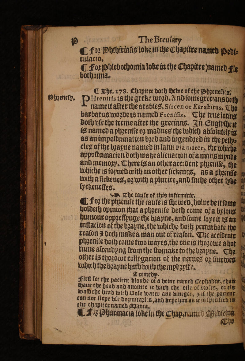 ¶ Foz Phthir ialis lobe in the Chapitre named Went culacio. 2 a ¶ Foꝛ phlebothomia lobe in the Chapitre named gie bothomia. | | | | ail) C The. 278. Chapitre doth ſhewe oF the Phꝛenelirs I Pbzettefp, P Hrenitis ig the greke woꝛd. and ſomegrecians doth 10 nameit after the arabies. Sircen or Karabitus, Che { batbatus woꝛde is named Frenifis. The true latins boty vſe the terme alter the grecians. In Engiycheit is named a pheenife oꝛ madnes the which ablolutelpig 0 as an impoſtumation bꝛed and ingendzed in the peſly⸗ cles ofthe bꝛayne named in latin Pia mater, the whiche 6 appoſtumacion Doth matze alienacion ofa mars mynde ie And memozp. There is an other aceident phꝛenile, the Whiche ig ioyned with an other lickenes, as a phieniſe in with a ſickenes, oz with a plutice, and ſuche other lyhe “ ſyetzenelles. ‘= The caule of this infirmitie. 4h ¶ Foz the phꝛenile the caule s chewed, holde be itſome holdeth opinion that a phꝛeniſe Doth come ofa byious humour oppꝛeſlynge the bꝛapne, and ſome lape it is an 1 inſtation of the bꝛapne, the bobiche Doth perturbate the 1 kreaſon &amp; doth make a man out ok reaſon. The accidente Ve . pheniſe Doth come two wayes the one is thoꝛowe a hot nf 1 tune aſcendyng from the ſtomabe to the bꝛayne. The 4 | other is thoꝛowe collypgacion of the nerues o2 ſinewes \ which tye bꝛayne hath with the mydꝛylle. : Aremedp. . ig Sich ler the pacient bloude of a veine named Cephalica, than Maue the head and anointe it with the oile of Roles, 02 eis 0 * * a wach the bead with Wole water and vineger, &amp; it the paciene can not (lepe vle dozmitazics, and kepe him as it is Cpeciticd in the chapiter named Manta. | | a. @ ＋ Je Pharmacia Lobe in the Chap. name 0 Wei ö TY