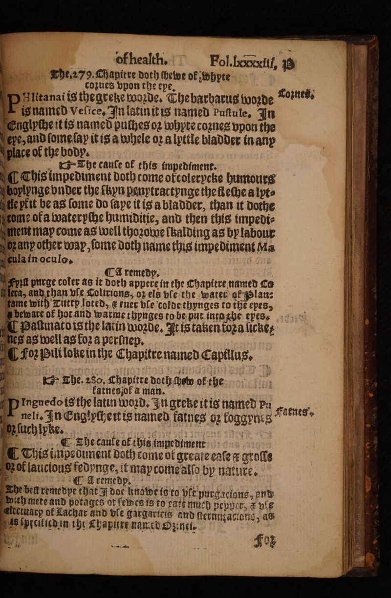 ~~ - of health. Pol.fxxxxiif, 39 The. 279. Chapitre doth ſhewe of whpte 3 . cozues vpon the epe, | Coꝛnes. beate thegreke woꝛde. The barbarus woꝛde is named Velice, In latin it is named puſtule. In Englyche it is named pulhes oꝛ whyte coꝛnes vpon the eye, and ſome lap it is a whele oꝛ a lyttle bladder in any place of the body. The cauſe ok this impediment. | HL THs impediment doth come ofcolerycke humours pooplynge vnder the kkyn penytrattynge the lleche a lyt⸗ e pkit be as ſome do faye it is a bladder, than it dothe ome of a waterpche humiditie, and then this impedi⸗ pment map come as well thozowe ſkalding as by labour pozany other way, ſome Doth name this impediment Ma sulainoculo, * A remedp. , Apꝛd purge coler as it doth appere in the Chapitre named Ca Mera, and than vie Coltrions, oz els ble the water ok Plan ame with Tutrp loted, æ euer vle colde thynges to the epes, | beware of hot and warme thynges to be put into che eyes. Patmaco is the latin wozde. It is tatzen koꝛa lickes hes as weil as fo2 a perſnep. 1 Cen Piiiahe in the Chapitre named Capillus. The. 280. Chapitre doth ſhew of the ' katnesjok a man. Pusnede is the latin Word. Ingreke it is named Pu Fatnes &gt; neli. In Englycheit is named katnes oz koggynes This tinpzounent doth come ok greate eale x grolls Wok laucious fedynge, it may come alſo by nature, m, cee Teer © The beſt remedpe that J doe knowe is to ple purgacions, and with mete and potages ot lewes is to gate much pepper, x vie Klertuarp of Lachar and vle gargaricis and ſternactons, as A lpeciticd in iht Chapure nant Oznei. f 1 1 „ $28 eC re, oe ae ite 1 Ii