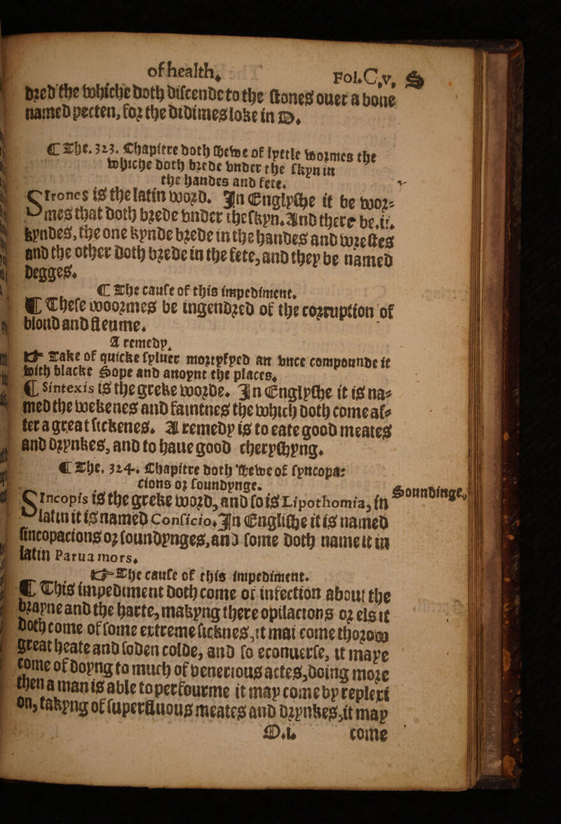 of health, | Fol. Cv, S dzed the whiche both dilcende tothe ſtones ouer a bone named pecten, loꝛ the didimes loze in B. C The. 323. Chapitre doth chewe of lpttle wozmes the whiche Doth bꝛede vnder the lkyn in N the handes and fete. * trones is the latin word. In Englyche it be woꝛz⸗ mes thät doth bꝛede vnder theſtzyn. And there be. ii. byndes⸗tbe one kynde bꝛede inthe andes and wzeſtes and the other Doth bꝛede in the fete, and they be named degges. . ¶ The caufe of this impediment, 5 © © Thele woozmes be ingendzed ok the cozruption of bloud and fleume. A remedp. Tanke of quicke ſpluer moꝛtpkped an vnce compounde it with blacke Sope and anopnt the places, Unter is is the greke woꝛde. In Engipthe it is na⸗ med the wekenes and kaintnes the which Doth come al⸗ ter a great ſickenes. A remedy is to eate good meates and dꝛynzzes, and to haue good cherychyng. The. 324. Chapitre noth ewe of ſyncopa⸗ 3 : cions oꝛ loundynge. 0 8 Incopis is the greke woꝛd, and ſois Li pot homia, in lalin it is named Conſicio, In Engliche it is named ſincopacions oꝛ loundynges, and ſome Doth name it in latin parua mors, N The caule ok this impediment. This impedunent doch come of infection about the bꝛapne and the harte, mabyng there opilactons oz elsit doch come of lome extreme licknes it mai come thoꝛoo | Steatheateand loden colde, and fo econuerſe, it mape tome of doyng ta much of venerious actes, doing moꝛe then a man is able toperfourme it may come by keplexi On, fabpng ol ſuperlluous meates and bꝛynkes, it may | : O. i. come Soundinge, fi i = i q * 1 * e N ö 5 |) * Wilt Ie 25 8 4 i f 5 ot ie . N U ; 0