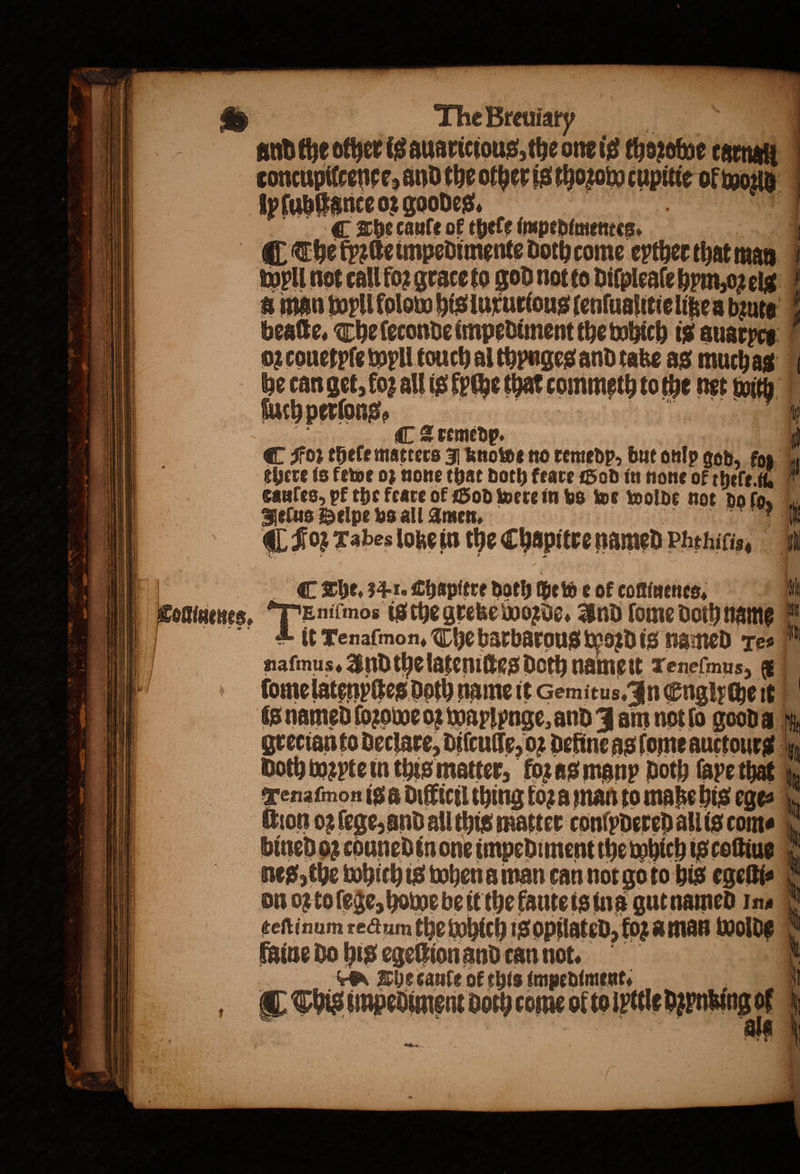 The Breuiaty heey q und the other is auaricious, the one is thoꝛoboe carnal | toncupilcenee, and the other is thoꝛow cupitie ol wor ly ſubſtance oꝛ goodes. i ¶ The caule of thele impedimentes. | . The fyeteimpedimente doth come eyther that man Wyll not call foꝛ grace to god not to diſpleaſe hym, oꝛeig &amp; man wyll folow his luxurious ſenſuaſitie lißea bꝛuts beaſte. The ſeconde impediment the which is auaryes oz couetpſe wyll touch al thynges and take as muchas be can get, fog all is ſyche that commeth to the net with ſuch perſons, A oe | pte ip C Zremedp. | @ Sor theſe matters J know no remedp, but onlp god, fog ; there is fewe oz none that both feare Hod in none ok thele l i caules, pk the feare of Hod were in bs we wolde not dofo, | Jelus Pelpe bs all Amen. | „ ii] L Ian Tabes lobe in the Chapitre named Phehitis, a | ig C The, 34-1. Chapitre doth ſhe wie of coftinenes, il ; 2 1 Tollnenes, Eniſmos ig the greke Wozde. And ſome doth name it = |||) A it Tenaſmon. The barbarous woꝛd is named Tes Mt 1 naſmus. And the lateniſtes doth nameit reneſmus, ( * lome latenpſtes doth name it Cemitus. In Englychet a is named ſoꝛowe oꝛ waylynge, and J am not lo good a bt grerian to declare, diſculſe, oꝛ define as ſome auctours Doth wꝛyte in this matter, foꝛ as many Doth faye tha Tenaſmon ig difficil thing toza man to maße his ege⸗ ition oz ſege, and all this matter conlydered all is com⸗ bined o2 cduned in one impediment the which is coſtius nes, the which is when a man can not go to his egeſti⸗ on OZ to ſege, howe be it the faute is ina gut named Ina teſtinum rectum the bohich is opilated, foz a man wolde faine do his egeſlion and can not. The cauſe of this impediment. (This unpediment doch come of toipttle barnbing of ö i { — * — — ——— , q . 0