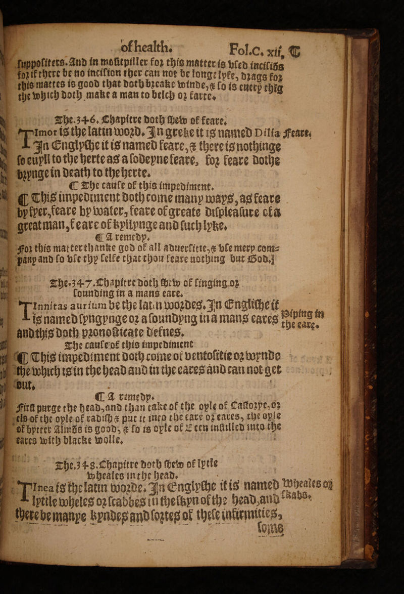 © Iuppoliters. And in mofitpiller for this matter is wren incifisg oz ik there be no incilion ther can nor be longelpke, dꝛags for this mattes is good that doth bzeake winde, elo is euerß thig tze which doth make a man to belch oz karte. . The. 34.6. Chapitre doth dhe of keare. 0 ‘pong is the latin woꝛd. In greke it is named Dilia sreaces b In Cuglpihe it is named feare,¢ there is nothinge 00 eüyll to the herte as a ſodeyne feare, fog feare dothe jy bapngetn death to the herte. Ny The caule ok this impediment, W. This impediment doth come many ways, as leare bp kper,feare by water, feate of greate diſpleaſure ofa great man, k eare ol byllynge and luch lyke. CA remedy, Foz this matter thanke god of all adwerfitte,¢ ble merp com⸗ panp and lo ble thy lelke that thou leare nothing but God. The. 34 7. Chapttre doth Helv of linging or founding in a mans eare. ae ä Tata aur ium be the latin woꝛdes. In Engliche it t Lis named ſyngyngeoꝛ aſoundyng ina mans cares peng m andthis Doth pꝛonoßticate defnes. ih The caule ot this impedinient 55 This imped ment Doth come ot ventolitie oz wende the which is in the head and in the cares and can not get ¶ a remedp. } Mm Firk purge the head, and than take of the ople of Caſtozpe. o; els of the oyle of radiſh e put it inco the care oz cares, the ople ok bptter Almös is good, &amp; fo is ople of Eten inllilled into the kares with blacke wolle. The. 4.3, Chapitre doth ſhew of lptle wheales inthe head. T ſptiſe wheles oꝛſcabbes li thefapn or the head and! abs. here de manpe byndes and ozteg of thele shi oms Nen 4 a NN ne = —— — — — — ä —.— =a &gt; — = $= eee — —— —— — 2 —— — —̃— — — * * 7 1 W ts ~ — — ñ — — —- —— &gt; : — . — - ss — 5 : fe 2 ae ” * © 0 88 F * ~ * c J 7 * a * U * 1 * * k. . — — „ — 188 16 i. r — . t 8 2 1 F oes &gt; 1 0 Seay 7  5 Pa ars es 1 * * 3 9 ae aaas n 5 ö eee . A oe SE ae K ** N * ise 2 r 2 2 2 . 1 eer N „ * ‘ee * * * ‘ * n 5 mor Tr * 1 8 r —— eB SE * — &gt; — 8