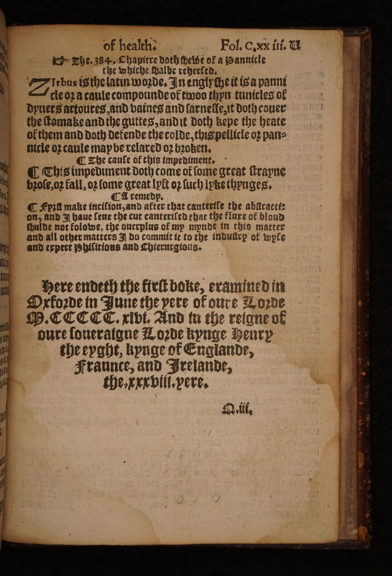 the whiche ſhalbe reherled. Du is the latin woꝛde. In englyche it isa panne cle oz a caule compounde ot twoo thyn tunicles ok dyuers artoures, and vaines and ſarnelle, it Doth couer the ſtomake and the guttes, andit Doth kepe the heate ol them and doth Detende the colde, this pellicle oꝛ pane nicle o2 caule map be relared 02 bꝛoken. C The caule of this impediment. ( Chisimpediment doth come of lome great rayne | brole,o2 fall, 02 ome great lylt oz ſuch lyke thynges. ¶ Aremed C Fpitt make inciſion, and —— that canteriſe the abllractt⸗ on, and J haue ſene the cut canterifed that the flure of blond chulde not kolowe, the ouerplus of mp mynde in this matter and all other matters J do commit it to the induürp of wple and expert uuns and Chierurgions. Q. i.