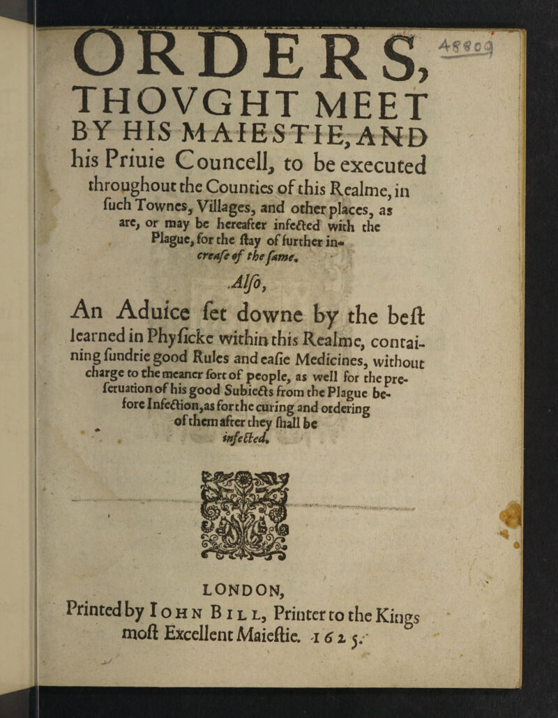 THOVGHT MEET BY HIS M AIESTIE, ANE> his Priuie Councell, to be executed throughout the Counties of this Realme, in fuch Townes, Villages, and other places, as arc, or may be hereafter infc&ed with the Plague, for the flay of further in* creafe of the fame. An Aduice fet downe by the beft learned in Phyficke within this Realme, contai¬ ning fundrie good Rules andcafie Medicines, without charge to the meaner fort of people, as well for thepre- feruationof his good Subiefts from the Plague be¬ fore Infe&ion,asforthecuring and ordering of them after they fhall be ' * * : infetted* LONDON, Printed by IohnBill, Printer to the Kings moft Excellent Maieftie. 161 y