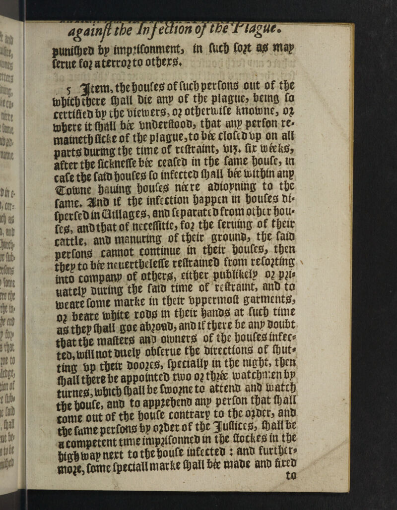 again) the Jm ‘ton punilpeo ip impiifonment, in liicp fo?t as map ferue fo? a terra? to otters* 5 -litem, tpepoufes of fuepperfons ottt of tpe tupicp tpere (pall Die anp of tpe plague, being fo nrttfieO bp tpe oietuers, o? otptriufe fettotone, o? topere it ipall bee onDetflcoo, tpat anpperfonre- matnetpOcfceof tpeplague,tobieclofmop on all ijarts Outing tpe time of refiraint, uij. Or uife&s, after tpe fichneffe bfe ceafeo in tpe fame poufe, in cafe tpe fa(0 poufes fo infectco fp all bfeUiltPin anp Cofone paulitg poufes nitre aolopntng to tpe fame, amo tf tpe infection pappen in poufes 0i« fuerfeO in t3illages, ano feparateOfrom otptr pou« fes, anotpat of necellitie, fo? tpe fertiing of tpeir cattle, ano manuring of tpeir grouno, tpe faio uctfonis cannot continue in tfjcit ijouftSj tijen tibep to bfe neuettpeleffe reltraineO from refo?ting into companp of otpers, ettper publifeelp o? p?t* uatelp outing tpe faio time of refframt, anO to inearefome marfee in tpeir oppermott garments, 02 beare tepite toos in tpeir panos at fucp time as tPepCball goe ab?o«0, anotf tpere be anp ooubt tbattPe mailers ano otuners of tpe poufes infee* teo, mill not onelp obferue tpe oirections of finite timt bo tpeir Doo?cs» fpeciallp in tpe ntgpt, tpen frail tpere be appointeo tluo o? tp?& uiatcpmen bp turnes, oipicp (p all be ftoo?ne to atteno ano luatep tPePoufe, ano to appiepeno anp perfon tpat Ipall come out of tpe poufe contrary to tpe o?oer, ano tpe fame perfons bp o?Oer of tpe Jufiices, ip all be a competent time imp?ifonneO in tpe fleebes lit tpe PinPtnapnert to tpepoufe infecteox ano furtper* mo?e,fome fpedaiimatbe ipall We maoe ano fireo