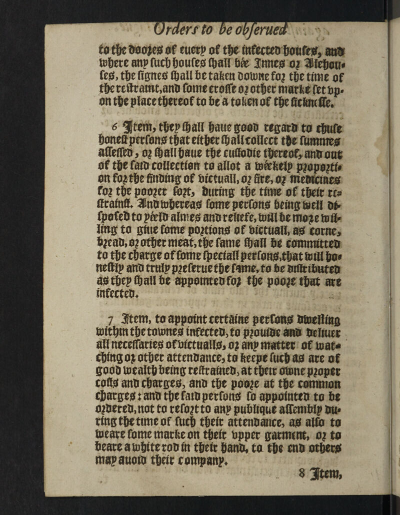 to tie ooojes of etietp of tie tnfecteoiotifes, antr terete anpfuciioufesliall bee 3!nnes o? 3lleiou* fes, tie fignes ® all 6c tafeen ooume foj tietime of tie refttatnt.ano fome ctaife oiotiec marfee fetbp. on tieplaeetiereof to 6e a toftenof tf>c GcfertclTe. 6 gjtem, tiepliall iauegooo regato to cfmfe ionefl peefons tfjat eftiet fa alltollect t&e fummes afleffeo, o| faalliaue tfje cufioole thereof, anti out of tie fain collection to allot a tofefeelp pjopojtl# on fo^t&e finning of fiictuall, o? fire, o? meoicines fo? tie pooler fo?t, tuning tie time of tide rr* ffcalnfl, 3inOtofiereas fome peefons fielngteell of* fpofeO to peelO almas ano reliefe, to til 6e mo^e toll* ling to glue fome portions of median, as come, fijeaO.o? otiec meat, tie fame fljall 6e commltteo to tie ciatge of fome fpeclall petfons.tiat mill io* tteftlp ano trolp p?efettie tie fame, to fie otflctfiuteo as tiepfaallfie appomteo fo; tie poojetiat are infecteo, 7 3!tem, to appoint certalne peefons Otoellfag tmtimtietoumes tnfecteo,to pjouioe ano oeliuet all necelTarles of aicttialls, o? an? matter of mat* cilngojotierattenoance,tofceepefacias ate of gooo toealti fiefng reftralneo, at tine atone proper colls ano ciarges, ano tie poo^e at tie common ciaegest ano tie fato peefons foappolnteo to fie ojoereo.not to tefojtto anp pufiltque aflemblp ou* ting tie time of fuci tiete attenoance, as alfo to locate fome maefie on tide upper garment, o? to fieaeeatoitteeooin tide iano, to tie eno otiers map auoio title companp, $ Jtem,