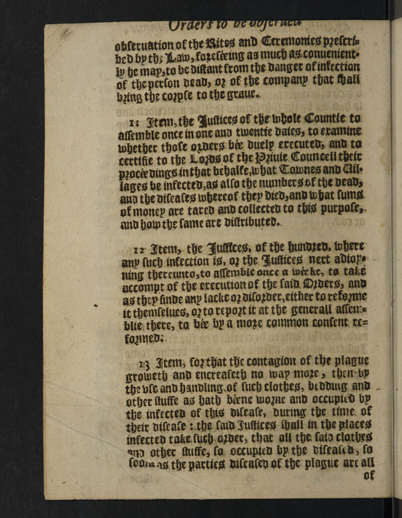 obfetuation of the J&ites anb Ceremonies p jefetfc btn bv tfc TLato,fa$effetns m nutcf) ascomienient- to he map, to be tuftantfrom the banger of infection of thepetfon beab, o? of the compan? that f&all tying the cojpfe to thegtaue, n stem, the $utticesof tSftobole Countic to ajfenible once in one ana tuictttte baits, to eramitte tofietbec thofe oibetsb® buelp ecccuteb, anb to cettifie to the Lo?bS of tlje Pjiute Councell theic pmcfebingsinthat behalfe.UihatCoJtones anb Ofr lanes be infecteb,as alfo the monbetsof the bean, ana tlje btfeafes uibeteof thep bteb,anb to&at fumS of monep ate tateb anb collecteb to this putpofe,- anb hop) the fame ate biffnbuteb* n Item, the 3[ulKces, of the Sunweb, fobete anp fuel) infection is, o? the Suffices nett abiop* bins tbeteuttto,to affewbie once a tofehe, to tahe accompt of the erecutton of tfje fatb. ©jbers, ann as tbepfinbe any iacfeco?bifo?bet,eitbet to refyme ittbemfelues,o?tottpo?titattbe genet all affcn> blie there, to bfe bp a moje common content. re= fojmeb;. 13 atenii fo?t®at tlje contagion of tbe plague gtotuetlj anb encreafetb no map mo?e, tljcnup tbebfeanbfjanblmgvOf rucb clothes, bibbing anb other Ruffe as hath btene tuo^ne anb occupnb bp the tnfccteb of this bffeafe, bttrmg the time of theit bifeafe t the faib Suffices ffmll in the places infecteb taite fuch ojbet, that all the fata clothes «na other ftuffe, fa occupieb bp the tifeaftb, fo foom ns the patties bifeafeb of the plague attall