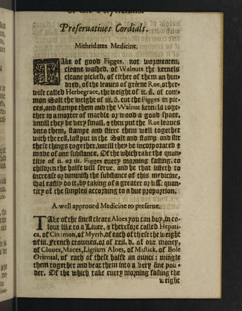 Mithridates Medicine, fee of coon' Figges, not too?meatem cleane toafibeb, of Walnuts the feetncls clcane picket), of either of them an dun* men, oft&e leaues of gt&ne Ruc.otbtr* ttitfecaIIel>Herbegrace,tl)Ett)etgl)tOf it. §. Of COW* won Salttbetoeigbtof tti.fi, cut the Figges tn pic- cts,anfi dampe them anb the Walnut ferauls toge¬ ther in amojtct of marble ojtoaaba goon fpace, untill they be beep fmall, ® then put the Rue leaues bntotbem, dampe anb dircc them to ell together toitbtbered,laflputmtbe alt anb damp anb (lit tbefe things together,bntiU then be tncojpoiateb $ tnabeof one fubdance. £>ftbetobicbtafeetbe qtton* title of it. oi tit. Figges eueep morning fading, to cbilbientbebalfetoill feme, anb be that itdetb to incteaf£O|0tmttufl) the fubdance of this ntftncine, fbaleafily oo it,bn tailing of a greater o? uff. quan¬ tity of the fimpleis according to a Due pjopojtion* A. well approued Medicine to preferue. Ta&e of the fined cleare Aloes you can buy,in co¬ lour lifeeta a jUiuer, $ therefore callcb Hepati- ca, of Cin i mon,of My rrb,Of each Oftfi eft the Ui tight of iti. french ototone&aj of rtii, b. of out money. Of Cloues,Maces,Lignum Aloes, of Maflick, of Bole Oriental, of each of thefe balfe an outtct t mingle them together anb beat them into a bery fine pon * bet, £>f the tohtch tafee entry rnopng fatting the to eight