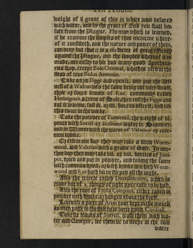 toeigftt of & groat of tftte in ionite trine oelareo tottft mater, ano ftp tftc grace cf ®oft pou iftnli ftfe fafe from tfte Plague* J5o man toftteft io learneti, if fte crannne tfte ftmpleg of tfttg meoictne toftere* of it confifletft, ano tfte nature anti pomer of tftern, canoenpftuttftatit isa mefttcine of great efficacp againiftfte Plague, ano tftc limpless Uiftcreof it io maOe, areeaftlptoftce ftao manpgooo apotfteca* rteo fftOpi ercept Bole Oriental, tufttefti# ofco in tftc Qeaft Of true Bolus Armenus. i Cafte aoiie Figge auti open it, ano put tfte un nellof a Walnut into tfte fame fteingcut tier? fmaii, tft?fe ojfoure leaueo of Rue, common^ calico Herbegrace,a come Of §>alt,tftett rO0 tftc Figge ano eat it marine, faff iii. ottm Sourest after it, antmfe tfttsttmicc uuftemeefce. Cafee tftepotooer of Turmentil, tftc meigftt of tii* pencetoitftSorrel o? Scabious toater in Rummer, ano inQfflmtermttft tfte mater Valerian 0* com* mono?infte* €)?elfeinoneftap tfte? maptafce a little Worm¬ wood, ano Valerian tottft a graine of Salt* 3>n ano* tftet oaptftepmaptafeeaif, o? Siii* fterrieg of juni¬ per, ojieo ano put in potooer, anotaltingtfte Tame mitft common OpM, o?mitft ojtMe in trfticft Worm¬ wood atiO Rue ftatft ftftncflftpeo all tftc nigftt* HWfO tftc triacle calico Dieteilearouni, toftitft igi maoeftut of 4 tftingo of ligftt pjtce cafic to fte ftat>* 3tlfotfterOOtOf tnulaCaropana, citfttt taftfil in potooer tottft ft?mfte,o? ftangeo aftouttfte ft^eft* JLifictoife a piece of Arras root Reptmtfte meutft asmenpaireitttftefitfetsisifteriegooo Cordiaii. Cafteflr Icauesof Sorrell, malftiftebi toitft toa* ter ano eJtncgcr, let tftem lie to fleepe m tfte faio mater