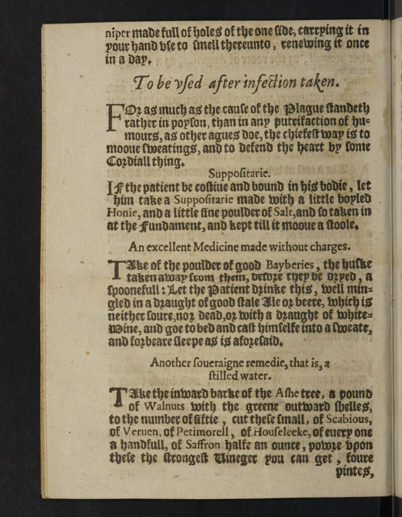 niper mate full of holes of the one Gbe, catering it in 1 pourbanbbteto Gnell thereunto, renewing tt once in a Dap* - IP To be yfed after infection taken, F£>j as! much asi the caufe of the plague Ganbetb rather in popfon, than in anp putttfaetton of iju= moursf, ao other agues! Doe, the chiefeGtoap is! to moouefl»eating$!,anDto befenb the heart bp fome Cojbtall thing* Suppofitarie. I f the patient be cofttue anb bounb in hi$f bobie, let bint take a Suppofitarie tttabe boitb a little bopleb Honie, anb a little fine poulbet of Salt,anb fo taken iti at the f unbament, anb kept till it rnooue a Goole* 4 - ^ ''111 An excellent Medicine made without charges. T3ke of the poulbet of goob Bayberies, the kttfte -*• taken atoap from them, oefoje ttjepoe ojpeb, a fpoonefull: jdet the patient bjinke this, boell mtn= gleb in a Draught of goob Gale $lc oj beete, tobich i& neither foure3no? beab,ojbottha Draught of t»hite= mine, anb goe to beb anb taG bimfelfe into a Ctoeate, ] anb f o? beare Geepe as! is! afojefatb* Another foueraigne remedie, that is, a ftilled water. *T'Kike the inboarb barke of the Afhettee, a pounb * of walnuts boitk the greene outtoatb (belles!, to the number of fif tie, cut there (mail, of Scabious, Of V eruen, of Petimorell, Of Houfelceke, OfeuetP OttC a banbfull, of Saffron halfe an ounce, potoje bpon thefe the GrongeG Binegec pou can get > foure pintes.