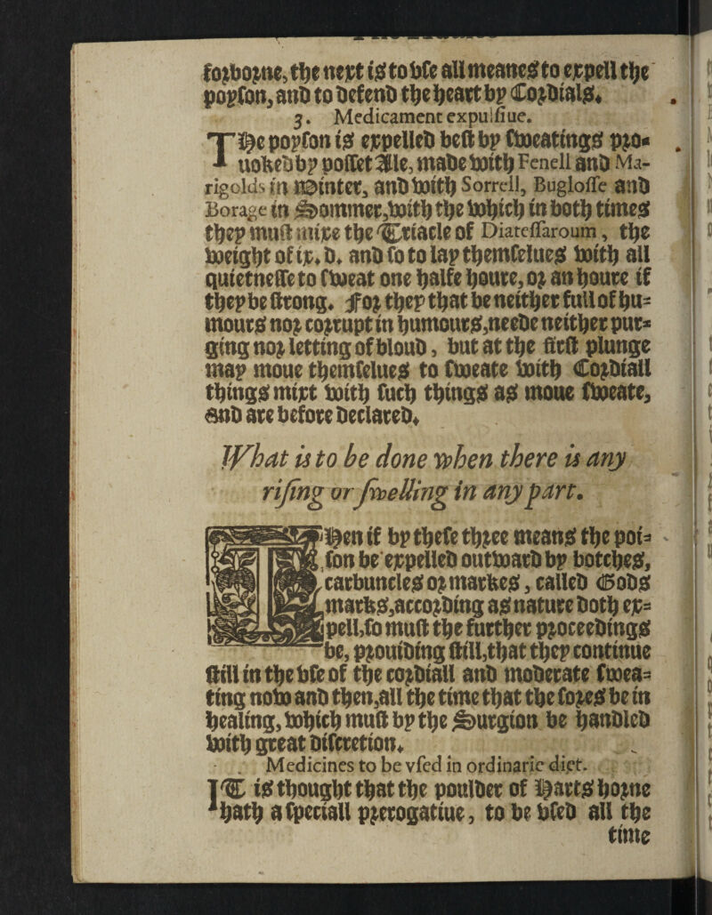 il II1 T,u • A1 U fojbojnc, t!je nett istobfe all meancStoer pell the popfOn, anD to DefenD the heart bp CojDtalS* 3. Medicament expuifiue. T^epopfonis ejepellcD bell bp CtoeatingS p$o« ■» UOfteD bp poffiet 3lle, mabc bottb Fenell anD Ma¬ rigolds m Udintet, anbbottb Sorrell, Buglofle anb Borage in ^ommer,fx>itb ttje in both times tbep muft mire tbe 'Criacle of Diateffaroum, the boeigbt of tr, D. anb fo to lap tbemCelueS bottb all qui etneffe to Ciweat one tjalfe boute, oj an boute if tbep be ftrong. $q% tbep that be neither full of bu¬ rnouts no£ corrupt in humours,neeDe neither pur* ging noj letting ofblouD, but at the belt plunge map moue tbemfelues to fineate boitb CojDiall things mtjet boith fuch things as moue fboeate, 6nD are before DeclateD* What is to be done when there is any rifing or feeding in any part, !£en if bp tbefe tbjee means the pot* (on be erpelleD outtoarDbp botches, carbuncles o$matfees,callcD dSotis matfes,accojDmg as nature Doth er= pell.fo mult the further pjoceeDtngS iBpS 1 < Rill in the bfe of the cojDtall anD moDerate fuoea= ting note anD then,all the time that the fo^es be in bealing,ftbicbmuftbpthe&urgion be banDleD btritb great Difcretton* . Medicines to be vfed in ordinaric diet. 1% is thought that the poulDer of Hearts home 1hath a fpectall pjerogatiue, to be bfeD all the time