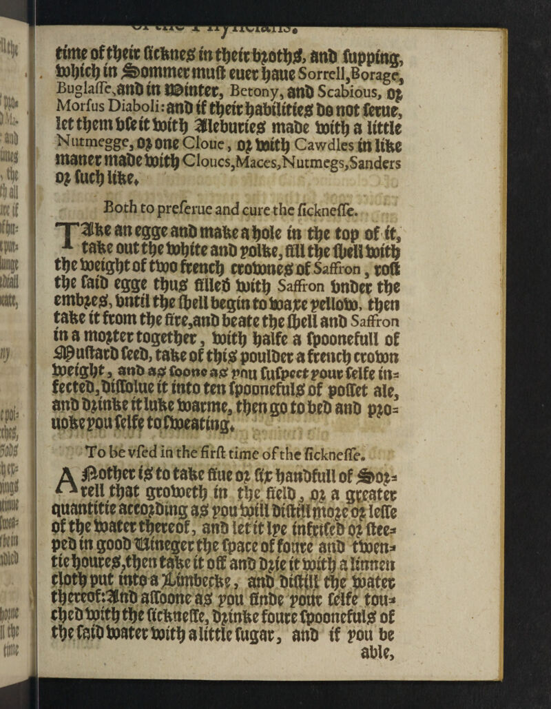 t • ann iineg > tjje flail ik if if|u= time of tbefc Gcbnes in otljsf, anb Cupping, . toljlri) tn Sommer muft mx fiaue Sorrell,Borag?. Buglaffe^anb tn t©ltttCC, Betony, ant) Scabious, ot Morfus Diaboli: anB if tbetr babtlttieg bo not ferne, lettbentbfeittoitb ailebutteg rnabe suit!) a little Nutmegge, OJOneCloue, o$ toitb Cawdles tn Itbe Htaner ntabe toitb Cloucs,Maces,Nutmegs,Sanders o? fuel) libe* Both to preferue and cure the ficknefle. ~rme an egge anb mabe a bole in tbe top of ft, f tabe out tbe tobfte anb polbe, fill tbe (belt toitb tbetoetgbtofttooftencb ctotoneg of Saffron, toft tbe fatb egge tbug fillefi Suitb Saffron bnbet tbe embjegi, bnttl tbe (bell begin to toare pelloto, tben tafee tt from tbe fire,anb beate tbe (bell anb Saffron in a mooter together, Suit!) balfe a fpoonefull of £^uftatb feeb, tabe of tbt£ poulber a french croton toetgbt,a«b a# Coonc a# t»nu fufpcct pour felfe itt= fecteb,btffolue it into ten fpoonefuto of poffet ale. anb bjtnbe it lube toarme, tben go to beb anb pto= uobepoufclfe toftoeating* To Be vfed in the firft time of the fickneffe. A Mother ig» to tabe fine ot fir banbfull of ^>0*3 ^ tell that grotoetb in tbc.fielb, o* a greater Of tbe toater thereof, anb let it Ipe infttfeb o? flee peb in goob Htnegec tbe fpace of foure anb ttoen JL. . V .. !m . CC ._V • /, / /, a , I 2 2 ...».IM tbe toater tbeteofrittb affoone ag pou finbe pour felfe tou* cbeb tottb tbe fiebnefie, bjtnbe foure fpoonefulsf of tbefatbtoatertoitbaltttlefugar, anb if pou be able.