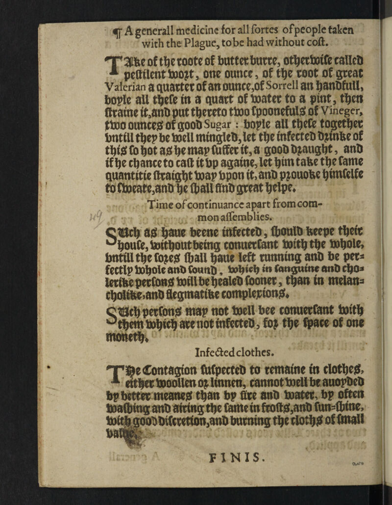 <ff A generall medicine for all fortes ofpeople taken with the Plague, tobe had without coil. T of the roote of butter butte, otberboife calleb * pettilent boojt, one ounce, of the toot of great Valerian a quartet of an ounce,of Sorrell an banbfuil, bople all tbefe in a quart of boater to a pint, then J fttaine it,anb put thereto tboo fpoonefulg of vineger, fboo ounces of goob Sugar: bople all tbefe together bntftl the? be boell mtngleb, let the infecteb b jinke of tbtefohotajSbemapfuffettt,a goobtyaught, anb if he chance to cad it bp againe, let hint take the fame quantitie fttatght boap bpon it, anb pjouoke himfelfe to fboeate,anb he (ball ffnb great helpe* Time of continuance apart from com- - monalfemblies. CtKch ag hbue beene infecteb, (boulb keepe their °houfe, boitbout being conuerfant boiththe bohole, bntilltbefojesf (ball haue left tunning anb be pet* fectlp bohole anb Cotmb, o»b«cb **» fangume anb eho* lerike petfood boill be tjealeb footoet, than in melan= choltkeianb Segtnattbe completions cuch petfons map not boell bee conuerfant boith °them bohich are not infecteb, foj the fpace of one motteth, Infe&ed clothes. , ] HT te Contagion fufpecteb to tematne in clothes 1 cither booollen op linnen, cannot boell be auopbeb bp better meanest than bp fire anb boater, bp often boaCbing anb airing the fame in ftoft&anb fun=fl>tne, * * oobbifcretton,anb burning the clothe of fmall