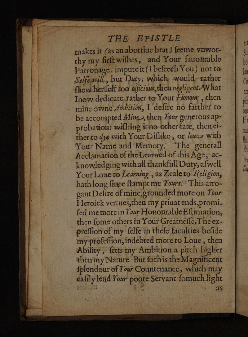 THE EPISTLE makes it (as an abortiue brat) feeme ynwor- thy my firft wilhes, and Your fauourable Patronage; impute it(t befeech You) not to Seifeavil but Duty; which, would--rather fhew herilelf too officiaus,then néglizent What - Tnow dedicate,rather to Your Honor , then mine owne 4mbition, I ‘defire no farther to be acconapted Ming», thery Tour generous ap- probation: withing itno othertate, then ci- ther to dye with YourDiflike, or, five» with Your Name and Memory. The generall Acclamation of the Learned of this Age; -ac- knowledging withall thankfull Duty, afwell Your Loue to Learning , as Zcaleto Religion, hath long finge ftampt me Yours.» This arro- gant Defire of mine,grounded more on Your Heroick veriues,then my priuat ends,promi. fed me more in Your Honourable Eftimation, then fome others in Your Greatnefle. Pic ex- Preflion’of my felfe in thefe faculties befide miy-profeflion, indebted more to Loue , then Ability; fetts my Ambition a pitch higher then'my Nature. But fuchis the Magnihcent {plendour of Your Countenance, which may éalily lend Your poore Servant fomuch light