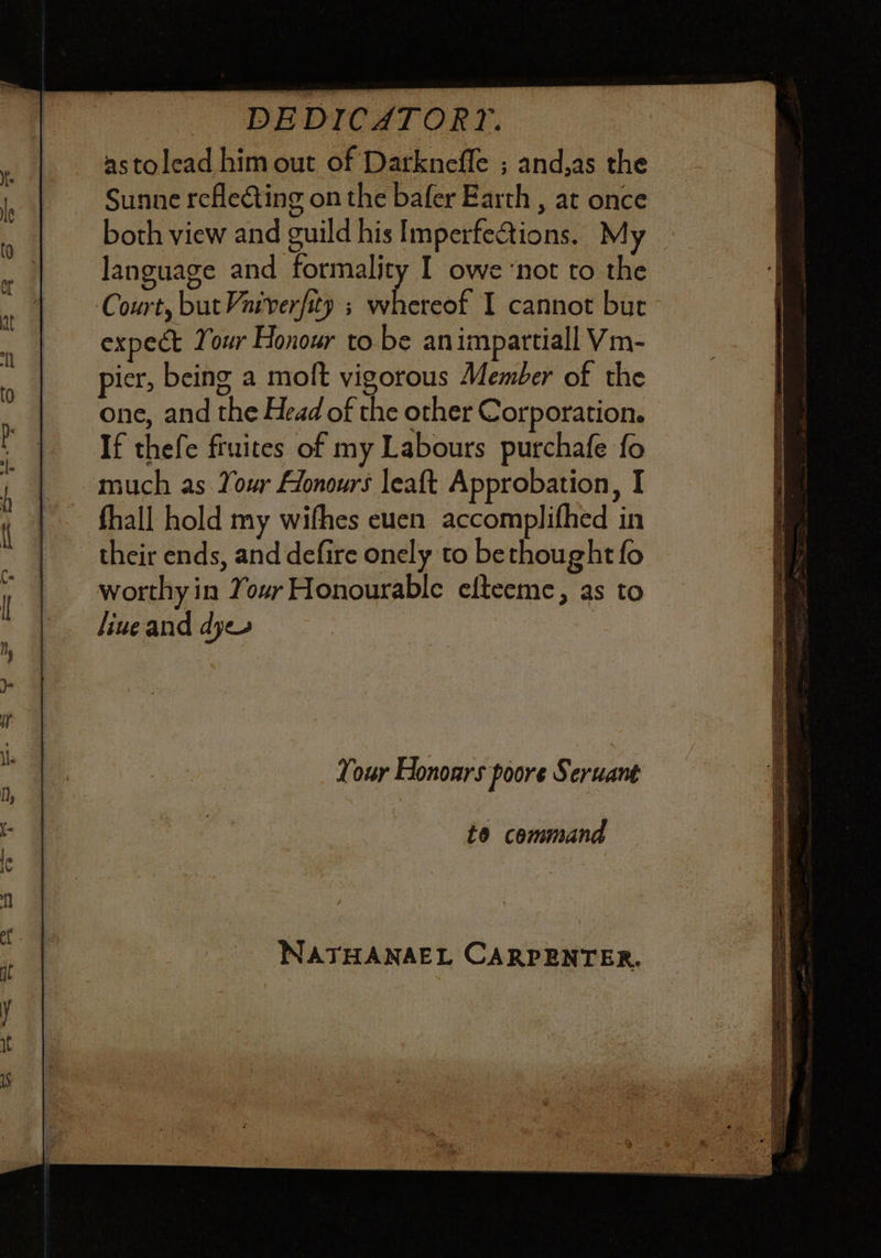 DEDICATORY. astolead him out of Darkneffe ; and,as the Sunne reflecting on the bafer Earth , at once both view and guild his Imperfections. My language and formality I owe ‘not to the Court, but Varverfity ; whereof I cannot bur expect Your Honour to be animpartiall Vm- pier, being a moft vigorous Member of the one, and the Head of the other Corporation. If thefe fruites of my Labours purchafe fo much as Your Alonours leaft Approbation, I fhall hold my wifhes euen accomplifhed in their ends, and defire onely to bethought fo worthy in Your Honourable efteeme, as to liue and dyes Your Honoars poore Seruant to cemmand NATHANAEL CARPENTER,