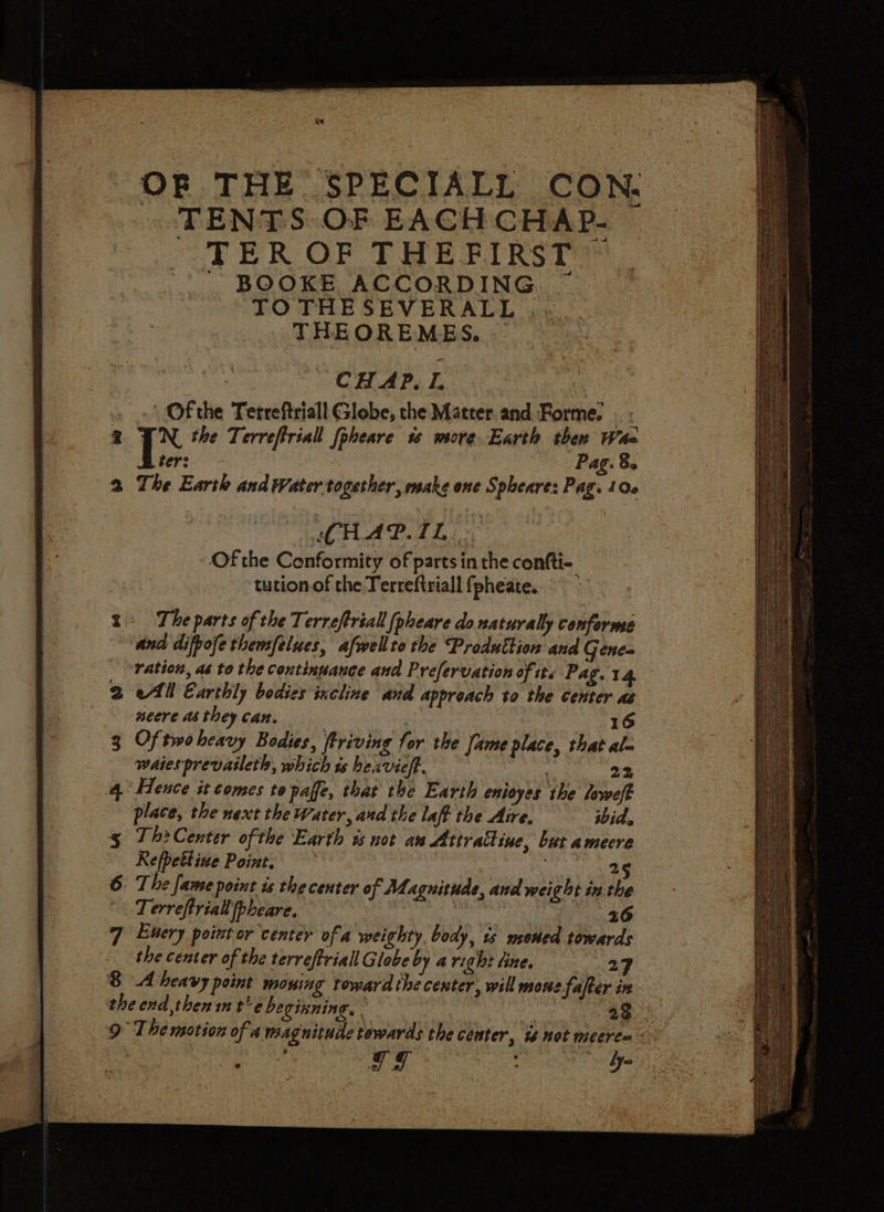 OF THE SPECIALL CON. . TENTS OF EACH CHAP. TER OF THEFIRST - BOOKE ACCORDING TO THESEVERALL THEOREMES. CHAP. I. Of the Terreftriall Globe, the Matter. and Forme. WN, the Terreftriall [pheare ss more Earth then Waa bers. > Pag. 8. The Earth and Water together, make one Spheare: Pag. 100 (CHAP. IL Of the Conformity of parts in the confti- tution of the Terreftriall fpheate. The parts of the Terreftriall [pheare do naturally conforme and difpofe thensfelues, afwellto the Produttion and Genes ration, as to the continuance and Prefervation of it. Pag. 14 ell Earthly bodies incline and approach to the center as neere a6 they can. . 16 Of two heavy Bodies, ftriving for the Jame place, that alm waiesprevasleth, which is beavieft. . 22 Hence it comes to paffe, that the Earth enioyes the loweft place, the next the Water, and the laff the Aire. ibid. Th? Center ofthe Earth is not an Attrattine, but amecre Refpettive Point. ih 25 The famse point is the center of Magnitude, and weight inthe Terreftriall pheare. | Rie eee? Euery point or center of a weighty, body, 1s msoned towards the center of the terreftriall Globe by a right tine. 2 8 A heavy point moning toward the center, will mous fafter in the end,then in t'ebecixnine,- | 28 9 The motion of a magnitude towards the center, i not meere= i Gg : ly~