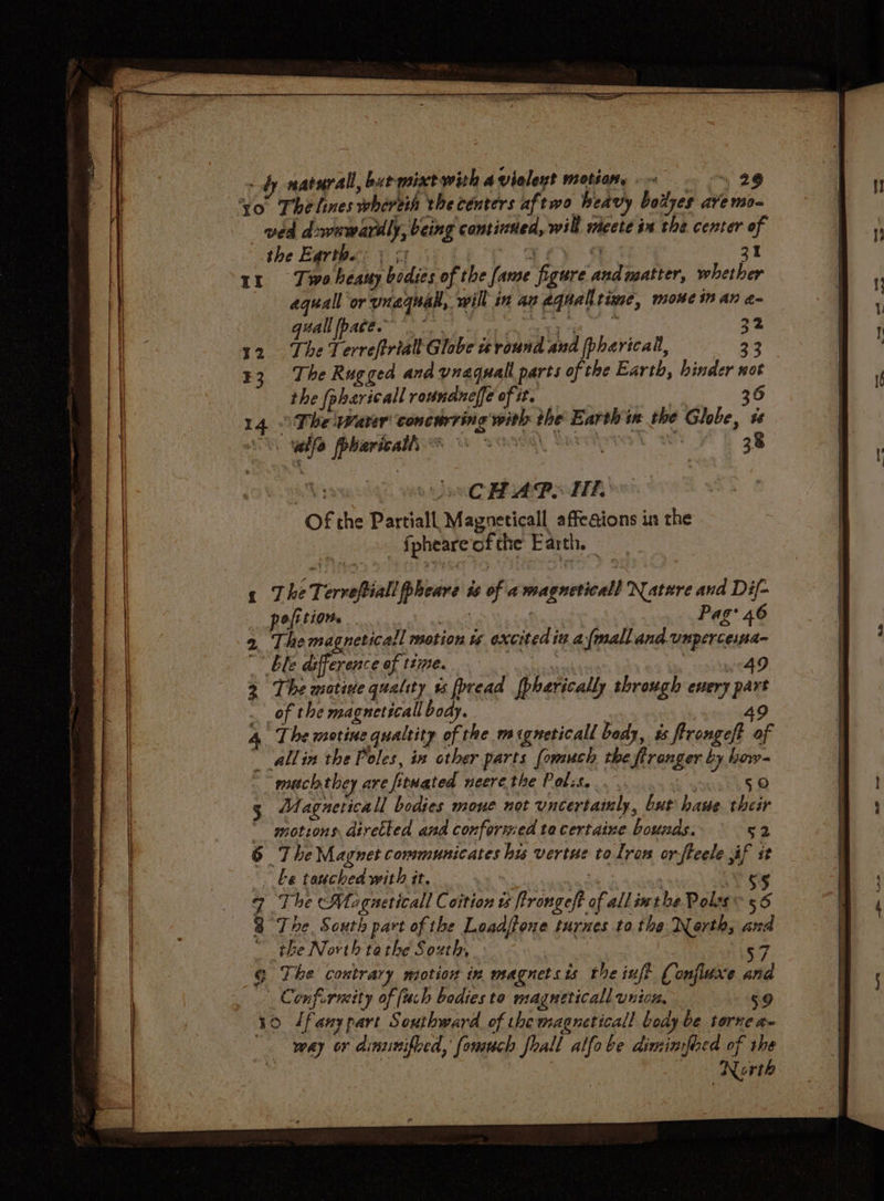 of naturall, burmixe with a vieleut motionty ~ 29 yo Thelines whereih the centers aftwo heavy boiyes ave mo- ved d wawarily, being comtined, will wiceté in the center is the Earthe: «os Ir Two heaty bodies of the Jame “gers and matter, plaka équall or weg, will in ag 2 equal iwc, mome in AN a= guall pace. 32 The Terreftrialt Globe is bs and pharical, : 3 The Rugged and vnaquall parts of the Earth, binder not the pharicall roundneffe of it. 36 The waver concurring with the ssi rch im the Ghee, i Bees Ds aostaares S STIG) 38 UsCHAP. Hh ‘of the Partiall Magneticall affeaions in the _ fpheare of the Earth. . 1 The Tervefiall ipsam ts of a wiepnevivald Natere and Dif- pofition. Pag 46 2. Themagneticall motion ts excited itt a fmallana Unper cesta _ ble difference of tte. 49 2 The motive quality ts fpread fpharically through every ve of the magneticall body. 4. The motine qualtity of the migneticall body, és Peper y of __allin the Poles, in other parts fomuch the ranger by how- | much they are fonated neerethe Polis... 50 Magneticall bodies mone not uncertatnly, but haue their  motions diretled and conformed ta certaine bounds. 52 6 The Magnet communicates hu vertue tolron orfteele if st be touched with it. s§ The Magueticall Coition ts frrongeft : all inthe Poles: 56 The. South part of the Loadffone turnes to the Nerth, ha the North ta the South, : The contrary motion in magnets is the inft onfiuxe ai Confurmity of [uch bodies to magueticall union. 59 30 /fanypart Southward of themagneticall bedy be torne a- way or dinunifved,’ fomuch frall alfobe dimimfied of the 3 North