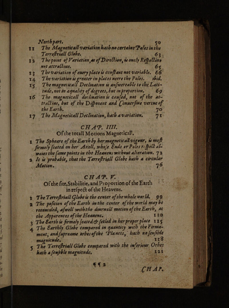 —_=- Ff &amp; ee eS ee nH “&gt; =&gt; = ae —_—_— 7 = = —~ «6 =s =. 4 2 t &amp; 3 North part. | 50 The Magneticall variation hath no certaine Poles inthe Terrefriall Globe. sot attractiue. 65 tude, not in equality of degrees, but in proportion, 69 tratline, but of the Difbonent and (onuerfine vertuc of the Earth, 7° CHAP, ITT. Of the totall Motions Magneticall, The Spheare of the Earth by her magneticalvigenr, %s moft firmely feated on her Axell, whofe Ends or Poles r:fpelt al~ waies the [ame points in the Heanens without alteration. 72 It ss ‘probable, that the Terreftriall Globe hath a circular Motion. : 76 | CHAP. FV. | Of the fie, Stabilitie, and Proportion of the Earth in re{pect of the Heavens. The Terreftriall Globe is the center of thewhole world, 99 The pofition of the Earth inthe center of the world may be reconciled, afwell withthe durnall motion of the Earth, a6 the Apparences of the Heauens. 34 Ee The Earth is firmely feated &amp; fetled in her proper place 115 ment, and(upreame orbes ofthe “Planets, bath no Jenfible magnithde. : 118 The Terreffriall Globe compared with the inferiour Orbes hath a fespble magnitade, 3 2 eS : €fa CHAP.