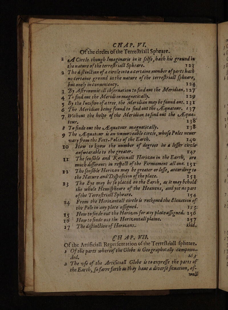 ee Pe AP. Pi. “Of the circles of the Terreftriall $ pheare. Bg Af Circle, though Insaginarie in it felfe, hath his ground iw the nature of the terreftriall Spheare. 123 2 The diftinttisn of a circle mtoacertaine number of parts bath no certaine ground inthe nature of the terreftriall [pheare, but, onely ieconueniency. | 124 _ By Affronomicall cbfernatzon to find ont the Meridian.127 To find out the Meridisn magnetically. “129 By thel nciffon of atree, the Meridian may be found.ont. 131 The Meridian bemy found to find out the —ALquatour. 137 » Without the helpe- of the Meridian.tofind ont the -—A.qua= tour. sa baat es.9 | To finde ont the Aguatour magnetically. 138 The -Aquatour 1 an unmeveable circle, whofe Poles neser wary from the Fixt-Polzs of the Earth. : 140 10 How toknow the number of degrees ix a lefler circle ~ “anfwearableto the greater. © 147 1x The fenfible and ‘Rationall Horizon in the Earth, are much different: in refpect of the Firmsament all one. 15 e2° The (enfible Horizon may be greater or leffe, according to the Nature and Difpofition of the place. 152 n3. The Eye may be fo placed on the Earth, as it may behold’ the whole Hemifpbeare of the Heauens, and yetno part ofthe Terreftriall Spheares 3 154. t4 From the Horizontal circle is reckoned the Eleuation of - the Pole in any place affigued. Ba wt ry #: 15 How tofinds out the Horizon for ary placeafizneds 1.56 15 How to finde out the Horizoutall plaine. 17. The diftintlion of Horizons. ER APOWIR io | Of the Artificiall Reprefentation of the Ferreftriall {pheare. a Of the parts whereof the G lobe. ts Geo graphically. compoun— ded. i LE 2’ 2 The vfe of the Artificial Globe istoexpreffe the parts of theEarth, (ofarre forth as they bane a diver{e fituation, af-