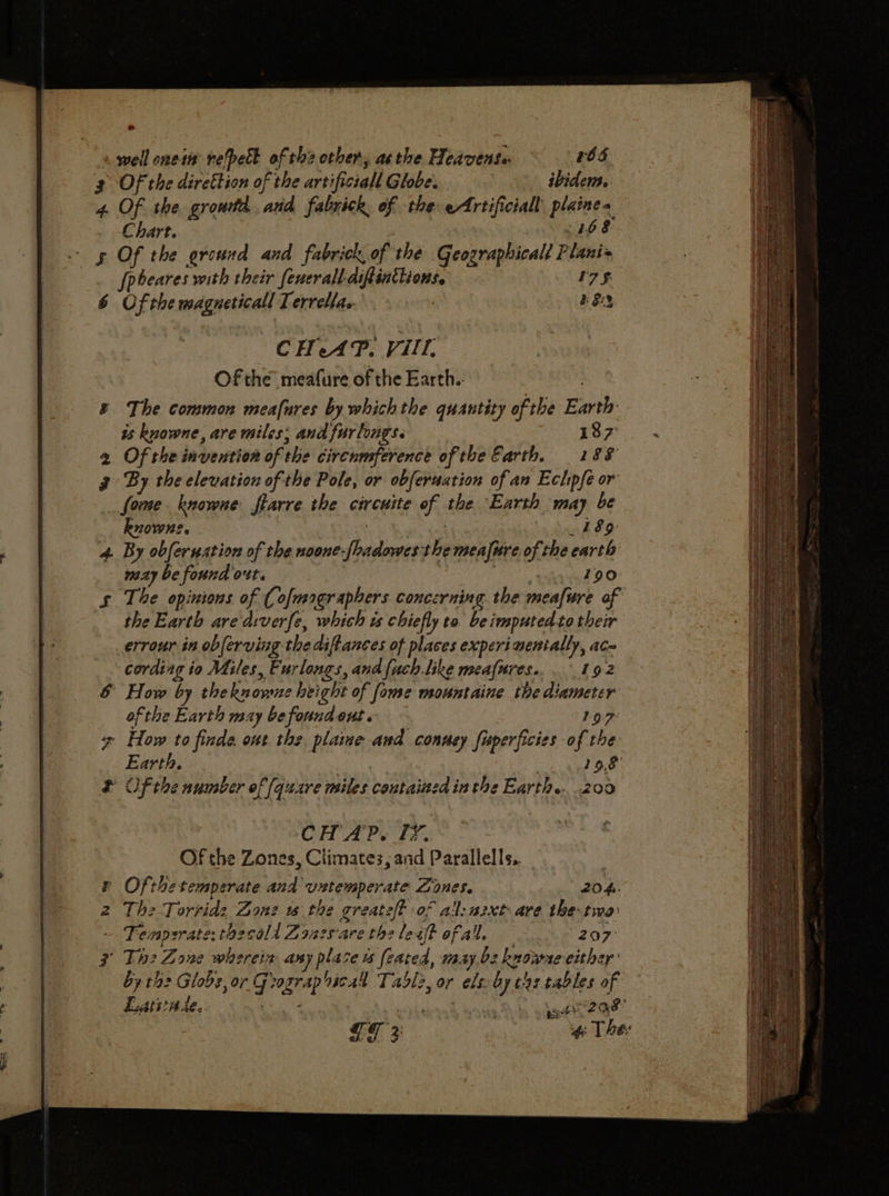 o . well oneim refpell of the other, asthe Heavense 265 3 Of the direttion of the artificial Globe. 3 ibidem. 4. Of the growta, and fabrick, of the eAfrtificiall plaine&gt; Chart. 168 gs Of the ground and fabrick of the Geograpbicall Plani= Jpbeares with their fenerall diftinthions. 7 §. 6 Of the magneticall Terrella. 823 CHAP, Vl. Of the’ meafure of the Earth.. &amp; The common meafures by which the quantity of the Earth is knowne, are miles; and furlongs. 187 2 Of the invention of the circumference of the Earth, 188 3 By the elevation of the Pole, or obferuation of an Ectipfe or forme knowne fearre the circuite of the Earth may be knowne. £89 4. By obferuation of the noone-[badowes the mealure of the earth may be found ott. : 190 § The opinions of (ofmographers concerning. the meafure of the Earth are dwverfe, which ts chiefly to be imputedto their errour in obferving the diftances of places experimentally, ac cording io Miles, Furlongs, and fuch like meafures... 192 &amp; How by theknorne height of fome msountaine the diameter ofthe Earth may be found ont. 197 7 How to finde ont the plaime and conuey fuperficies of the Earth. | 19.8 &amp; Of the number of [qucre mites contained inthe Earth... 200 CHAP. TF. Of the Zones, Climates, and Parallels. r Ofthetemperate and untemperate Zones. 204. 2 The Torrid: Zonz ws the greate/t of al:a2xt ave the-tmo Tempzrate:thecald Zoazs-are the lest ofall, 207° 7 Th2 Zone whereix asy place o feared, may.b2 kuowae cither by the Globe, or Grograp ical Tabl2, or els by t42 tables of Larvae. leak cna hb aheetoat!