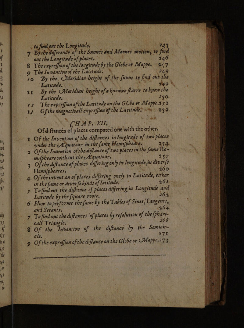 to finel out the Longitude. 243 9 Bythedifference of the Suancs and Meones motion, te find out the Longitude of places. 3 246 8 The cxpreffion of the longitude by the Globe or Adappe. 20,7 9 The Invention of the Latitude. 249 10 By the. Meridian height of the funne te find out the ‘Latitude. ; 14:9 1z By the Meridian height of a knowxe farre to know the Latitude. 250 22. The expreffion ofthe Latitude onthe Globe or Mappe.2 52 13 Ofthe magneticall expreffion of the La titnde? 252 Of the diftance of places arfering only i longuude,in diver {2 Hem /(pheares. 260 Of the invent.on of places differing onely in Latitude, either © in the fame or divere kinds of latitude, 261 To find out the diftance of places differing iu Longitude ana Latitude by the [quare roote. 262 Hew toperforme the fame by the Tables of Sines Yangents, and Secants. . 264 Tofind ont the diftances of places by refolutson of the [phari- call Triangle. 266 Of the Invention of the diftancs by the Semicir- ele. | 271 Of the expreffion of the aiftance or the Globe or Mappe.27 3 peer tre EE a