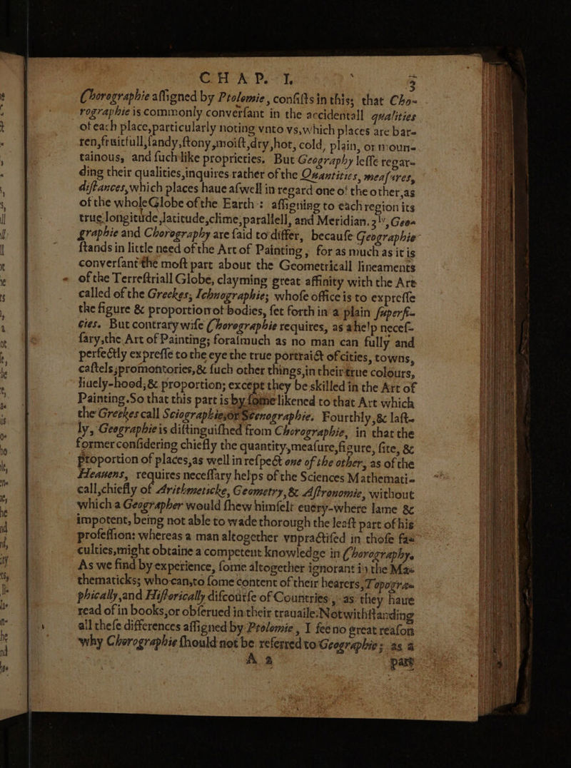 2 Chorographie atigned by Prolemie, conGiltsin this; that Cho- rographie is commonly converfant in the accidental! qualities ot each place, particularly noting vnto vs,which places are bar- ren,fruicfull,fandy,ftony moift,dry hot, cold, plain, or moune tainous, and fuchilike propricties. But Geography \effe regar- ding their qualities inquires rather of the Osantitics, mealrres, diftances,which places haue afwell in regard one o! the other,as of the wholeGlobe ofthe Earth: affictiing to each region its truc. longitide ,Jatitude,clime,parallell, and Meridian. 3', Geo- graphie and Choreography are {aid todiffer, becaufe Geographie ftands in little need of the Artof Painting, for as muchas it is converfant the moft part about the Geometricall lineaments of the Terreftriall Globe, clayming great affinity with the Art called of the Greekes; Ichnographie; whofe office is to exprefle the figure &amp; proportiorrot bodies, fet forth in’a plain foperfi- cies. But contrary wile ( boregraphie requires, as ahe!p necef- fary,the Art of Painting; foralmuch as no man can fully and perfectly ex preffe to the eye the true portrai&amp; of cities, towns caftels ;promontories, 8 fuch other things, in their trne colours, eall,chiefly of Aritheetscke, Geometry, 8 Aftronomie, without which a Geographer would fhew himfelt enery-where lame 8c impotent, being not able to wade thorough the Jeaft part of his profeffion: whereas a man altogether ynpraétifed in thofe fas” culties,might obtaine a competent knowledge in (1 horography. As we find by expetience, fome altogether ignorant i) the Mae thematicks; who-can,to fome content of their hearers, 7 opogra= phically and Hifforically difcoutfe of Countries » as they have read of in books, or obferued in their trauaile; Notwithft anding all thefe differences affigned by Provemie, I feeno great reafon ‘why Chorographie fhould not be referred vo Geographies as a A 2 part