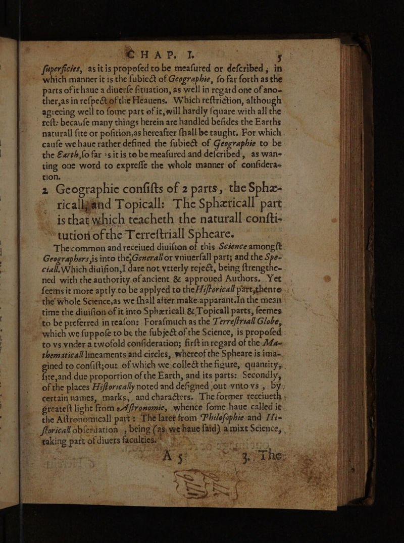 - H-A Pp, faperficies, asitis propofed tobe meafured or deferibed ; in which manner it is the fubie&amp;t of Geographie, fo far forth as the parts of ichaue a diuerfe fituation, as well in regard one of ano= ther,asinrefpet ofthe Heauens. Which reftriction, although aprecing well to fome part of it, will hardly {quare.with all the. re{t: becaufe many thiags herein are handled befides the Earths naturall fite or pofition,as hereafter fhall be raught. For which caufe we haue rather defined the fubieét of Geographie to be the €4rth, fo far »s itis to be meafured and defcribed, as wane ting one word to expreffe the whole manner of confidera- tion. 2 Geographie confifts of 2 parts, the Sphz- ricallgand Topicall: The Spheticall part is that which teacheth the naturall confti- tution of the Terreftriall Spheare. Thecommen and receiued diuifion of this Science among{t. Geographers is into the,Generall or yniuerfall part; and the Spe- ciall.Which diuifion,I dare not veterly reject, being {trengthee . ned with the authority.of ancient. 8 approued Authors, Yee feems it more aptly.to be applyed to the H;/foricall part,thenre; \ the whole Science,as we {hall after. make.apparant.In the mean time the diuifion of it into Sphzricall &amp; Topicall parts, feemes to be preferred inreafon: Forafmuch as the Terreffriall Globe, which we fuppofe to be the fubjec&amp;t of the Science, is propofed : to vs vnder a twofold confideration; firftin regard of the ALs~ thematicall lneaments and circles, whereof the Spheare is ima- gined to confift;our of which we collect the figure, quantity, - fite,and due proportion of the Earth, and its parts: Secondly, of the places Hifforzeally noted and deSgned jout vito vs , by,; certain names, marks, and characters. The former recciueth : greatelt light from eA ftronomie, whence fome haue.called it. the Aftrenomicall part: ‘The latet from Philofophie and Hi= frorical obfetaation », being (as, we haue faid) amixt Science, .. taking part of diuers facnltiosers Po