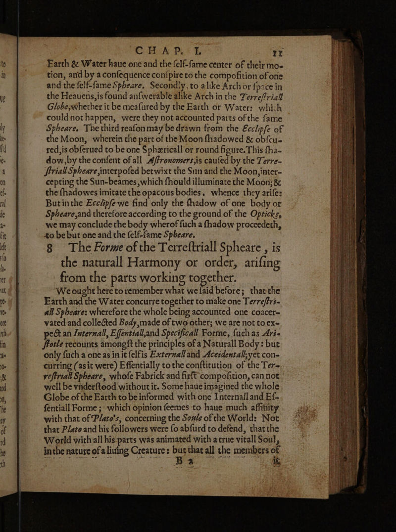 Earth &amp; Water haue one and the felf-fame center of their mos tion, and by aconfequence con{pire to the compofition of one and the felf-fame Spheare. Secondly, to alike Arch or {p2ce in the Heauens,is found anfwerable alike Arch in the Terrefriall Globe, whether it be meafured by the Earth or Water: which could not happen, were they not accounted parts of the fame Spheare. The third reafon may be drawn from the Ecclip/e of ~ the Moon, wherein the part of the Moon fhadowed &amp; ob{cu. sed,is obferued to be one Spherical or round figure. This fha- dow,by the confent of all /fronomers,is caufed by the Terre- ftriall Spheare interpofed betwixt the San and the Moon, inter- cepting the Sun-beames which fhould illuminate the Moon; &amp; the fhadowes imitate the epacous bodies, whence they arife: Butinthe Eccéipfe we find only the fhadow of one body or Spheare,and therefore according to the ground of the Opticks, we may conclude the body wherof fuch a fhadow proceedeth, to be but one and the felf-fame Spbeare. 8 The Forme of the Terreftriall Spheare , is the naturall Harmony or order, arifing from the parts working together. We ought here toremember what welaid before; thatthe Earth and the Water concurye together to make one Terre/tr- all Spheare: wherefore the whole being accounted one coacer= vated and colle&amp;ted Body, made of two other; we are not to ex- pect an Luternall, Effentiall,and Specificall Forme, {uch as Ari- frotle recounts amongft the principles of a Naturall Body: but only fucha one as in it felfis Externalland Acetdentall,yet con- curring (asit were) Effentially tothe confticution of the Ter= vefirtall Spheare, whofe Fabrick and firft'compofition, can not - well be vnderftood without it. Some haue imagined the whole Globe of the Earth to be informed with one Internall and Ef- fentiall Forme ; which opinion feemes to haue much affitiiry with that of P/ato’s, concerning the Sov/e of che World: Not that P/ato and his followers were fo abfurd to defend, that the World with all his parts was animated with a true vitall Soul, inthe nature ofa liuing Creature ; a that all the members of Peat tee qanpepe ee ee