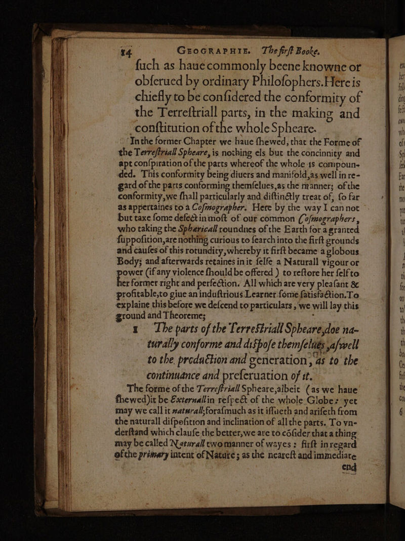 arr. ees ieee — GEOGRAPHIE. The firft Booke. fuch as hauecommonly beene knowne or obferued by ordinary Philofophers.Hereis chiefly to be confidered the conformity of the Terreftriall parts, in the making and -confticution of the whole Spheate. ‘Ththe former Chapter we haue fhewed, that the Forme of the Terreffriall Spheare, is novhing els but the concinnity and apt con{piration of the parts whereof the whole 1s compoun- ded. This conformity being diuers and manifold,as well in re- gard of the parts conforming themfelues,as the manner; of the conformity,we fhall particularly and diftinétly treat of, {o far as appertaines to a Cofmographer. Here by the way I cannot but taxe fome defectinmoft of our common ((o/mographers, who taking the Spherical roundnes of the Earth for a granted fuppofition,are nothing curious to fearch into the firft grounds and caufes of this rotundity whereby it firft became a globous Body; and afterwards retaines init felfe a Naturall vigour or power (if any violence fhould be offered ) to reftore her felfto a former right and perfection. All which are very pleafant 8¢ profitable,to giue an induftrious Learner fome fatisfa&amp;tion.To explaine this before we de{cend to particulars , we will lay this ground and Theoreme; x The parts of the Terrestrial Spheare,doe na- turally conforme and difpofe them/elnés ,a/well to the produétion and generation, as to the continuance and preferuation of it. The forme of the Terreffriall Spheare,albeit (as we haue fhewed it be Externallin refpect of the whole Globes yet may we call it xat#rall,foraf{much as it iffueth and arifeth from the naturall difpofition and inclination of allthe parts. To yn- derftand which claufe the better, we are to céfider that.a thing may be called Nearall twomanner of wayes : firft inregard ofthe primary intent of Nature; as the neareft and immediate end