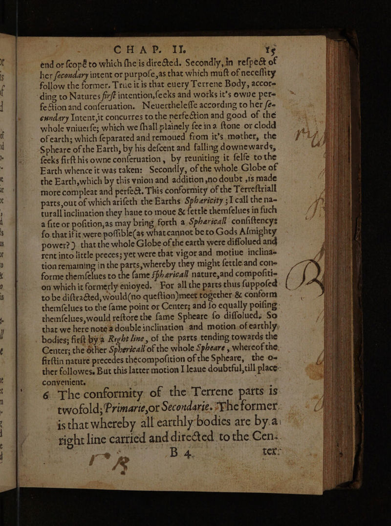 CHAP. II. ts end or fcopé to which the is dire&amp;ted. Secondly, in refpect of her fécondary intent or purpofe,as that which muft of neceflity follow the former. Truc it is that euery Tetrene Body, accore ding to Natures fix? intention,feeks and works it’s owve per fe tion and conferuation. Neuertheleffe according to her fe sundary Intent,it concurres to the perfection and good of the whole vniuerfe; which we fhall plainely feeina ftone or clodd. of earth; which feparated and remoued fiom it’s mother, the Spheare of the Earth, by his defcent and falling downewards, feeks firft his owne conferuation, by reuniting it felfe tothe Earth whence it was taken: Secondly, of the whole Globe of the Earth,which by this vnion and addition no doubt ,1s made more compleat and perfect. This conformity of the Terreftriall parts,out of which arifeth the Earths Spharicity ;1 call the na- turall inclination they haue to moue &amp; fettle themfelues in fuch a fite or pofition,as may bring forth a Spherical confiftencys fo that ific were poffible(as what cannot be to Gods Almighty power? ). that the whole Globe of the earth were diffolued and rent into little peeces; yet were that vigor and motiue inclina~ tion remaining in the parts, whereby they might fettle.and cone forme themfelues to the fame SPharicall nature,and compofiti- on which it formerly enioyed. For all the parts thus fuppofed to be diftrahted, would(no queftion)meet together &amp; conform themfelues to the fame point or Center; and fo equally poifing themfelues, would reftore the fame Spheare fo diffolued, So that we here note adouble inclination and motion. of earthly, bodies; fit by'a Reyht line, of the parts tending towards the Center; the other Spherical of the whole Spheare , whereof the: firftin nature precedes thécompofition of the Spheare, the o- ther followese But this latter motion I leaue doubrful,till place: convenient. Pra Ge . ‘ 6 The conformity of the Terrene parts 1s twofold;Primarie,ot Secondarie. ?Fhe former: - Gsthat whereby all earthly bodies are by.a: ‘right line carried and directed to the Gens. 7 B 4, ter: i PR setts es