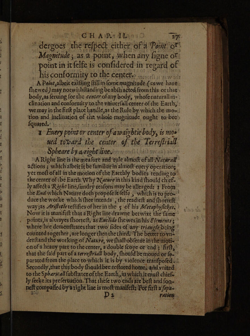 CH Aims Man &lt;&lt; “a7 “-dergods the'refpect cither af'a Pont oF Magnitude ; asa pointy when any figne of point in itfelfe is confidered’in regard of te conformity to the centete&gt; .... 6 5) c0. A Paint albeit exifling Gillin fome magnitudé,(&lt;swe have fhewed) may notwithftanding beabftracted from this or tha¢ body,as feruing forthe cexter ofany body, whofenaturall in--. clination and conformity tothe viiiuerfall. cenrer of the Earth, : we may in the firtt place handle,as the Rule by, which the mos: ‘tion and, inclination of the, whole -magnitude, ought eorbee’ fquareds’ te suiniisig ndt dt gillodga bngeyoliey 3 ; a Euery point er center of awaizhtie body, is mox’ wed toWeard the center of the Terreftriall Spheare byasxight'linedso col oir) ave ea) sive “A Right lineis the meafure and ‘tule almof'ofall’ararakt actions ; whichalbeitic be familiatin alinoftevery operation; yet moft ofall in the motion of tht Earthly bodits tending to the centet of tbe Earth: Why Narwre in this kind fhould chief. ly affecta Righ? ling, fundry ceafons may be alleaged: + From. the Exd which Natiire doth propofeitfelfe , whichis to pro’! duce the worke which fhee intends’ ; the readieft and'fhorteft way3as Ariftotle teftifies of herin the 5 of his Afetaphyfickes. ’ Now it is manifeft that aRight tine drawne betwixt the ‘fame: points, is alwayes fhortelt, as Ewclde fhewesinihis Elements s where’ hee demoirftrates that two! fides of any triauglebeing * counted rogether ;arelonger then the third? The better tovvn- detftand the working ‘of Nature, we fhalbobferde in the moti= onofa heauy part to the center, a’ double (Cope or end’ firtt, * that the {aid part ofa terre/Priall body, fhould be moued'or fe- parated from the place to which it is by violence ttanifpoled. Secondly, that this body fhould bee reftored homo}. arid vnited to the Spherical fubftance of the Earth, in which irmuft chief ly feeke its prefertiation. That rhefe two ends are belt and {oo~ neft compaficd by aright line is moftmanifefts Por fir a‘fepx- a D2 retinas