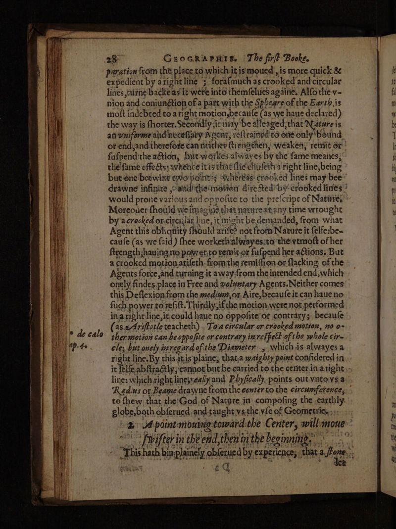 paration from the place to which it ismoued , is more quick &amp;&amp; expedient by aright line ; forafmuch as crooked and circular lines tutne backe ag it were into themfelues againe. Alfo the v- nion and coniungtion ofa pate with the Speare of the Earth is moft indebted to a right motion,becaufe (as we haue declared) the way is fhorter.Secondly,icinay be alleaged, that Nature is an wuformeand necefiary A cent; relirained to on only’ bound of end,and therefore can titithiet ftienathen, weaken, remit 6r'' fufpend:the aGtion, Lut waortkes-alwayes by the fame meanes;’ the’ fame effects; whehce itasthat (lic chisfeth 2 right line, being but éne‘betwixy ewio pointy “Whereas: crooked lines may bee” drawne infinice ,o addithecniotion direRediby crooked lines ? e A oS mae