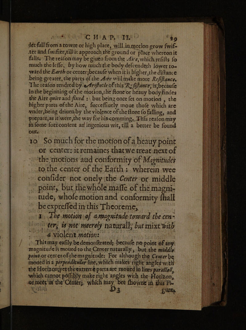 a TAS MC HEA OB ER te “89 Jet fall from atowre or high place, wyill_in motion grow fwif- ter and {wifter,tillic approach the ground or place whereonit falls: ‘The reafon may be giuen from the Aire, which refilts fo much thelefle, by how much'the body-defcendéth lower to- ward the Earth or center;becaufe when itis higher,the diftance being greater, the parts of the Arre willmake more Refiftance. The reafon rendred-by-eAriftorle of this Ry fifance; is-becaufe in the beginning of the motion,the ftoneor heauy body findes the Aire quiet aud fixed :\ but being once fet on motion , the higher parts ofthe Aire, fucceffiuely moue thofe which are vader,being driuemby the violence of the {tone fo falling, and prepare,as it'were,the way for hiscomming.. This reafon may in fome fortcontent an ingenious wit, till a better be found 10. So much for the motion ofa heauy point of ceater: itremaines thatwe treat next of the ‘motions atid conformity of Magnitudes tothe center of the Earth ;. wherein wee confider not onely ithe Center-or middle point, but the whole maffe of the magni- tude; whofe motion and conformity fhall be exprefled in this Theoreme, 1, the.motion:of amagnitade-toward the cen- ters we not’ meerely naturally but mixt with Sai PAOD ER IMONONE ices mes ‘This may eafily be demonftrated;. becaufe no-point 6f any! magnitude is moued-to the Center naturally., .but.the middle’ point-or centerofthemagnitude: For although the Center be mowed in a perpendicular tine, which makes right angles with the Horizon;yettheextreme parts.are motted in lines parallel, which cannot poflibly make right angles with the Horizon, or.meét i the Cénter;, which may bee fhowne in. this Fie esta ee. tam purse