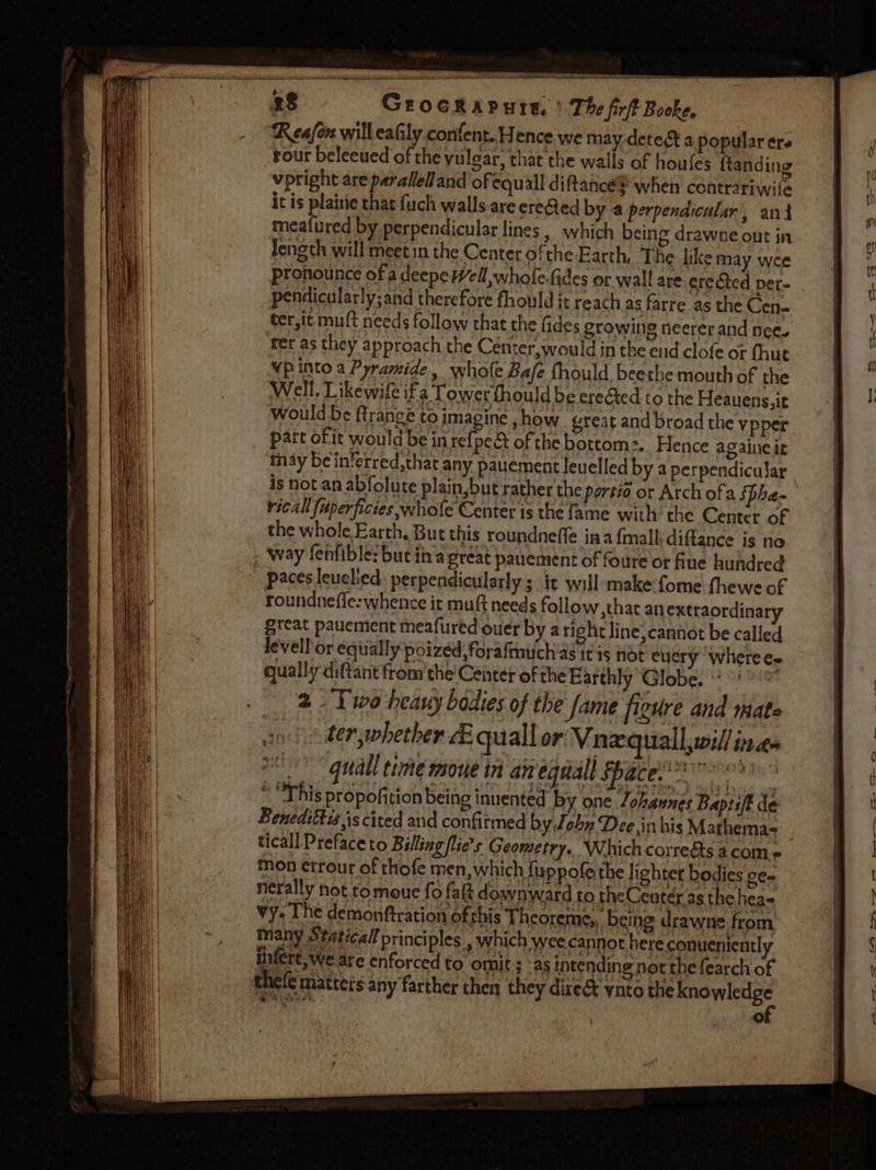 Peay PSION a ee c3.3 \ The firft Booke, Reafon will eafily confent. Hence we may detest a popular ers sour beleeued of the yulear, that the walls of houfes ftanding vpright are pavallelland of equall diftancé® when contrariwite it is plaitie that fuch walls.are ereQed by a perpendicular, ant meafured by perpendicular lines , which being drawne out in Jength will meetin the Center ofthe Earth, The like may wee pronounce of a deepe Well, whofe-fides or wall are erected per- pendicularly;and therefore fhould it reach as farre as the Cen- ter,it muft needs follow that the fides growing neerer and nee. fer as they approach the Center,would in the end clofe or fhut Vp into a Pyramide, whole Bafe fhould beethe mouth of the Well. Likewife if a Tower fhould be ereéted to the Heauens,it Would be firange to imagine , how great and broad the vpper part of it would be in refpe&amp; of the bottom:. Hence againcit may be in‘erred,that any pauement leuelled by a perpendicular. is not an abfolute plain, but rather the portio or Arch ofa Spha- vical fuperficies whole Center is the fame with the Center of the whole Earth. But this roundneffe ina {mall diftance is no Way fenfible: but tha great pauement of foure ot flue hundred paces leuchied: perpendicularly sit will make fome fhewe of roundneffe:whence it muft needs follow, great pauement meafured ouer by aright levell or eqiially poized;foyafmuch as it 3 qually diftant from the Center of the Ear a ; as inten nele matters any farther then they dire SHAUN, of