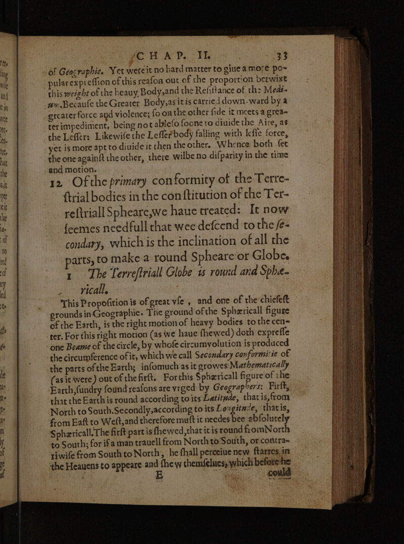 of Geocraphie. Yet wereit no hard matter to gine amore po~ pularexpreffion of this reafon out of the proportion betwixt this weight of the heauy, Body,and the Refittance of th: Medi - uv.Becaute the Greater Body,as itis carried down-ward by a ercater force and violence; fo onthe other fide it meets a grea~ terimpediment, being not ablefo foone to diuide the Aire, as che Leffler: Likewife the Leffler body falling with Icfie force, yet is more apt to divide it then the other, Whence both fee the one againft the other, there wilbe no difparity in the time and motion. 12, Of the primary conformity of the Terre- {trial bodies in the con ftitution of the Ter- reftriall Spheare,we haue treated: It now feemes needfull that wee defcend to the /e- condary, which is the inclination of all the parts, to make.a round Spheareor Globe. 1 The Terreftriall Globe ts round ana Spha- ricall, This Propofition is of great vfe , and one of the:chiefeft grounds in Geographic. The ground of the Sphzricall figuse of the Earth, is the right motion of heavy bodies to the cen= ter. For this right motion (as we haue fhewed) doth expreffe one Beame of the circle, by whofe circumyolution is produced the circutnference of it, which we call Secondary conformi:ie of the parts of the Earth; infomuch as it growes' Mathematically (asit were) out of thefirft. Forthis Spherical figure of the Earth, fundry found reafons are vrged by Geograp vers: Firft, that the Earth is round according to its Latitude, that is,from North to South.Secondly,according to its Loxgitaze, thatis, f-om Eaft to Weft,and therefore mutt it needes bee ebfolutely Spherical. The firft part is fhewed,thaticis round fromNorth to South; for ifa man trauell from North to South, or contra~ riwife from South to North, he fhall perceiue new ftarres. in the Heauensto appeare a fhe w themfelues) which before he | | | co we et