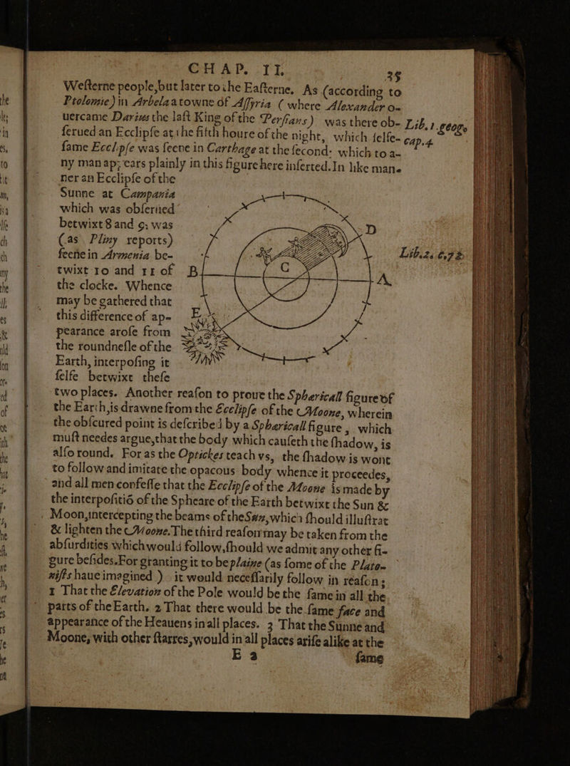CHAP. II. 36 Welterne people, but later toche Eafterne, As (according to Ptolomie)in Arbelaatowne of Affyria ( where Alexander o- uercame Darius the laft King of the Perfians) was there ob- Z;6.) Leone ferued an Ecclipfe athe fitch houre of the night, which felfe- CAaD.4 fame Ecclip/e was feere in Carthage at the econd: which to a- hy man ap; ears plainly in this figure here inferted.In like mane ner an Ecclipfe of the Sunne at Campania which was obfertied betwixt 8 and ¢, was (as. Pliny reports) feene in Armenia be- twixt ro and rx of the clocke. Whence may be garhered that this difference of ap- pearance arofe from the roundnefle of the Earth, interpofing it felfe betwixe thefe two places. Another reafon to proue the Spherical figure of the Earth, is drawne from the Ecclipfe of the Moone, wherein the obfcured point is defcribed by a Spharicall figure , which muft needes argue,that the body which caufeth the fhadow, is alforound. Foras the Optickes teach vs, the fhadow is wont to followand imitate the opacous body whence it proceedes, and all men confeffe that the Ecclipfe of the Moone is made by the interpofitid of the Spheare of the Earth betwixt the Sun &amp; Moon, intercepting the beams of theS#z,whici fhould illufrat &amp; lighten the cAcone. The third reaforrmay be taken from the abfurdities whichwould follow,fhould we admit any other fi- gure befides.For granting it to be plaive (as fome of the Plate- wifts haueimagined ) it weuld neceflarily follow in reafon ; 1 That the Elevation of the Pole would be the fame in all the patts of theEarth. 2 That there would be thefame face and appearance of the Heauens inall places. 3 That the Sunne and Moone, with other Rarres, would in all places arife alike at the : E 3 fame