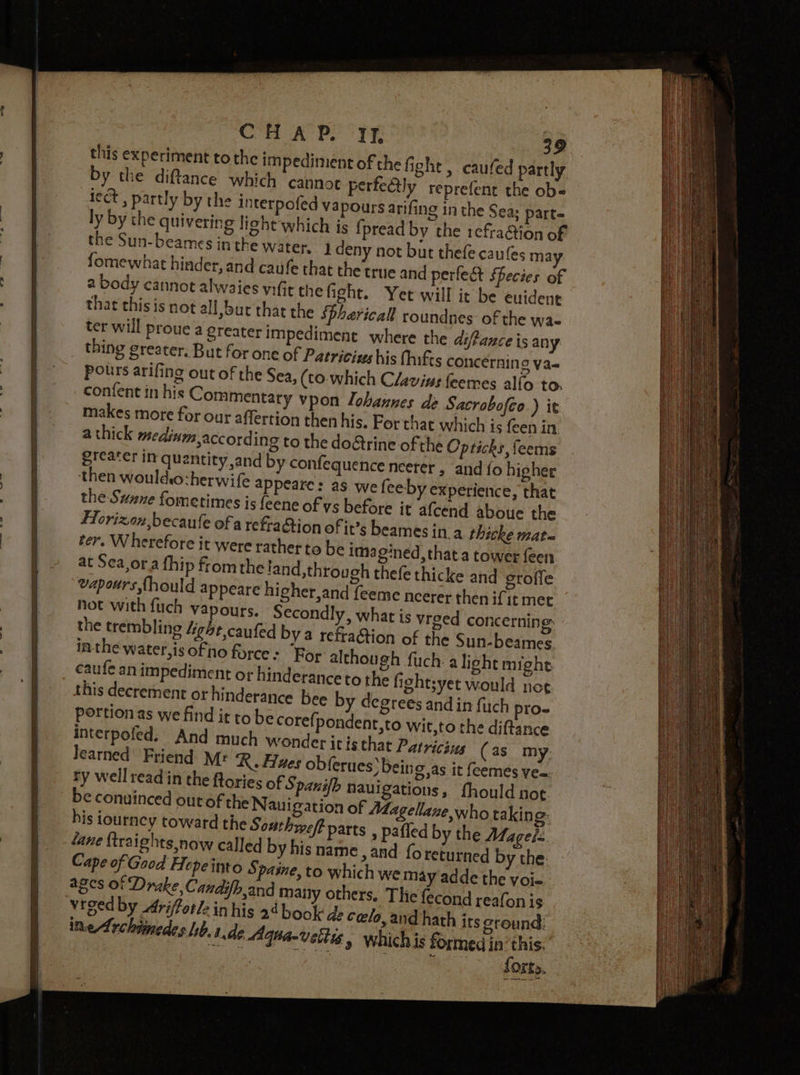 this experiment tothe impediment of the fight , caufed partly by the diftance which cannot perfeétly reprefent the ob« lect , partly by the interpofed vapours arifing in the Sea; parte ly by the quivering light which is {pread by the refra@ion of the Sun-beames inthe water, i deny not but thefe caufes may fomewhat hinder, and caufe that the true and perfect Secies of a body cannot alwaies vifit the fight. Yet will it be euidene that this is not all, but that the Sphericall roundnes of the was ter will proue a greater impediment where the di/fance is any _ thing greater. But for one of Patricius his {hifts concerning va- pours arifing out of the Sea, (to. which Clavine feemes alfo to. confent in his Commentary vpon lohannes de Sacrobofco.) it makes more for our affertion then his. For that which is {een in a thick medinm,according to the do&amp;trine of the Opticks, feems greater in quantity and by confequence neerer , and {o higher then wouldio:herwife appeare: as we feeby experience, that the Sunne fometimes is feene of ys before it afcend aboue the FHorizon,becaufe of a refraction of it’s beames in a thicke mate ter. Wherefore it were rathet to be imagined, that a tower feen at Sea,or.a fhip from the!and,through thefe thicke and groffe vapours {hould appeare higher,and feeme neerer then ifit met Not with fuch vapours. Secondly, what is yrged concerning: the trembling 4ghe,caufed by a refraction of the Sun-beames inthe water,is of no force - For although fuch. a light might caufe an impediment or hinderance to the fightsyet would nog this decrement or hinderance bee by degrees and in fuch pro- portion as we find it to be core; pondent,to wit,to the diftance interpofed. And much wonder it isthat Patricius (as my Jearned Friend Mr Ng ,as it feemés yea ry well readin the fto be conuinced outoft Sp nd many others, inhis 24 book de cels 1.46 Aqnavetti