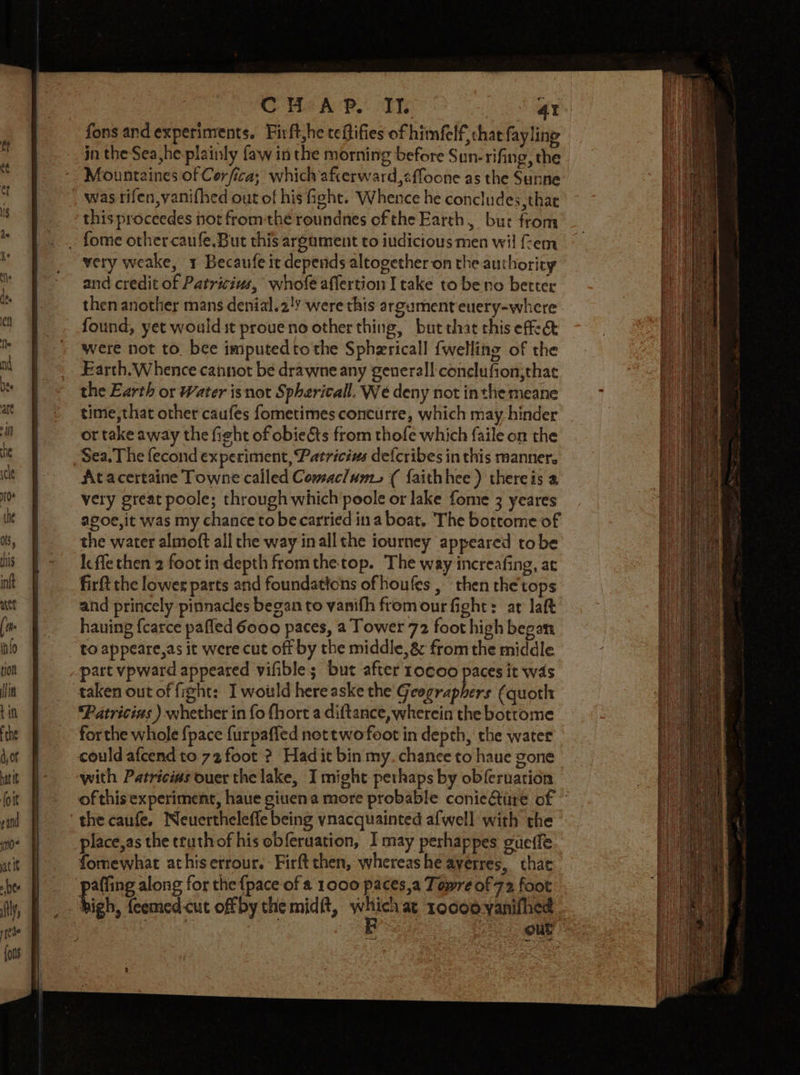 CH“ A PR. Ts 4 fons and experiments. Firft,he teflifies of himfelf, chat fayling jn the Sea he plainly faw in the morning before Sun-rifing, the Mountaines of Cor fica; which afterward,&lt;{focne as the Sunne was rifen,yanifhed out of his fight. Whence he concludes, thae this proceedes not fromthe roundnes ofthe Earth, bur from . fome othercaufe.But this argument to iudicious men wil fem very weake, 1 Becaufe it deperids altogether on the authority and credit of Patricius, whofe aflertion I take to be no better then another mans denial.2!y were this argument euery-where found, yet wouldit proueno other thing, but that this effect were not to. bee imputedto the Spharicall {welling of the Earth.Whence cannot be drawne any general! conelufion;thae the Earth or Water isnot Spherical. We deny not inthe meane time, that other caufes fometimes concurre, which may hinder or take away the fight of obieéts from thofe which faile on the Sea. The fecond experiment, Patricius defcribes in this manner. Atacertaine Towne called Comaclum., ( faithhee ) thereis a very great poole; through which poole or lake fome 3 yeares agoe,it was my chance to be carried in a boat. The bottome of the water almoft all the way inall the iourney appeared tobe Kc fle then 2 foot in depth fromthetop. The way increafing, at firft the lower parts and foundattons ofhoufes , then the'tops and princely pinnacles began to vanifh from our fight: ar laft hauing fcarce pafled 6000 paces, a Tower 72 foot high began to appeare,as it were cut off by the middle, &amp; from the middle part vpward appeared vifibles but after rocco paces it was taken out of fight: I would here aske the Geographers (quoth Patricias ) whether in fo fhort a diftance, wherein the botrome forthe whole {pace furpafied nottwofoot in depth, the water could afcend to 72 foot ? Had it bin my. chance to haue gone with Patricivs ouer the lake, I might pethaps by obferuaticn of this'experiment, haue giuena more probable conieiite of the caufe. Neuertheleffe being ynacquainted afwell with the place,as the ttuthof his obferuation, I may perhappes gueffe fomewhat athiserrour. Firft then, whereas he ayerres, thae paffing along for the {pace of a 1000 paces,a Towre of 72 foot high, feemed-cut off by the midft, eee at 1oceoyaniihes Out eo 5 ROR nn ny a SS er CPTI ETT ere RE ESTAS re * SRS are ee ae ee ee erm ae She ie a = Se en ae ee . peo Bn Kes SE ae one ee fic Bie nn 3 &gt; ape oe Tae a St: mw = em Ee — i a PE ee ——o = mie =a.