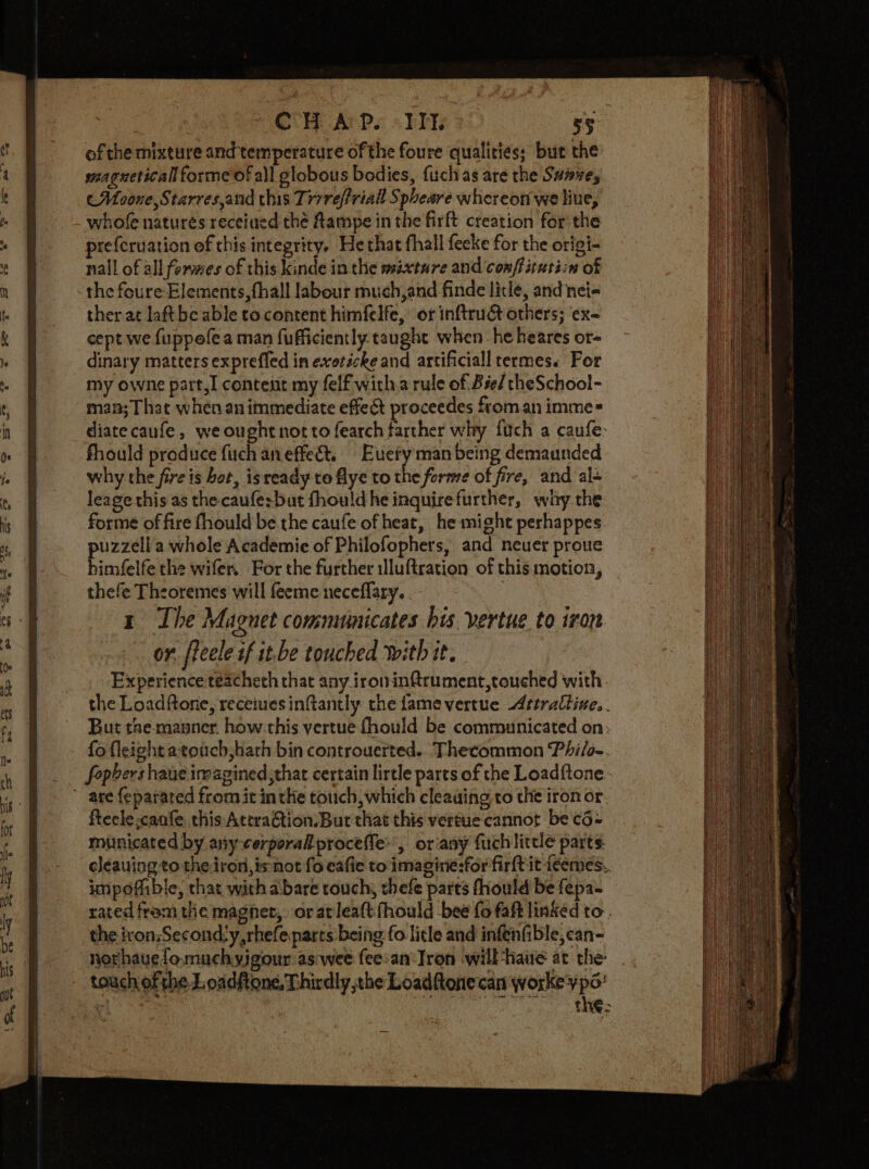 COM Aris «Hi: 55: of the mixture and temperature of the foure qualities; but the magueticall forme of all globous bodies, fuch as are the Suive, (Moone, Starresand this Trrreffriall Spheare whereon we liue, whofe natures receiued thé Aampe in the firft creation for the prefcruation of this integrity, He that fhall fecke for the origi- nall of all formes of this kinde in the mixture and conftitatiin of the feure- Elements, fhall labour much,and finde litle, and nei- ther at laft be able to content himfelfe, or inftrud&amp;t others; ‘ex- cept we fuppofe a man fufficiently taught when he heares or- dinary matters expreffed in exotéche and artificiall rermes« For my owne part, content my felf witha rule of. Bée/ theSchool- man; That whénan immediate effect proceedes froman imme= diatecaufe, we ought notto fearch farther why fuch a caufe: fhould produce fuch an effect. Bucy man being demaunded why the fire is hot, isready to flye to the forme of fire, and al+ leage this as the caufe:but fhould he inquire further, why. the forme of fire fhould be.the caufe of heat, he might perhappes puzzell a whole Academie of Philofophers, and neuer proue himfelfe the wifer, For the further iluftration of this motion, thefe Theoremes will feeme neceffary. . tr The Magnet communicates his vertue to iron or. fteele if it.be touched with it. Experience teacheth that any iron inftrument,touched with the Loadftone, receives inftantly the fame vertue Attrattine.. But the-manner. how this vertue fhould be communicated on: fo fleight atonch,hath bin controuerted. Thecommon Phi/o-. fopbers haue imagined ,that certain lirtle parts of the Loadftone-  are feparated from it inthe touch, which cleauing to the iron or, fteele.canfe this:AttraGtion. But that this vertue cannot be c6- municated by any-cerporal proceffe: , or any fuchlittle parts. cleauing to the iron, is not fo eafie to\imagine:for firft it feemes. impoffible, that with abare touch, thefe parts fhould be fepa- rated from the magner, oratleaftfhould bee fo faft linked to. the iron:Second:y,rhefeparts being fo litle and infénfible,can- norhauefo.muchyigour aswee fee:an' Tron will-haue at the: touch ofthe J. oadftone, Thirdly the Loaditonecan workey po: